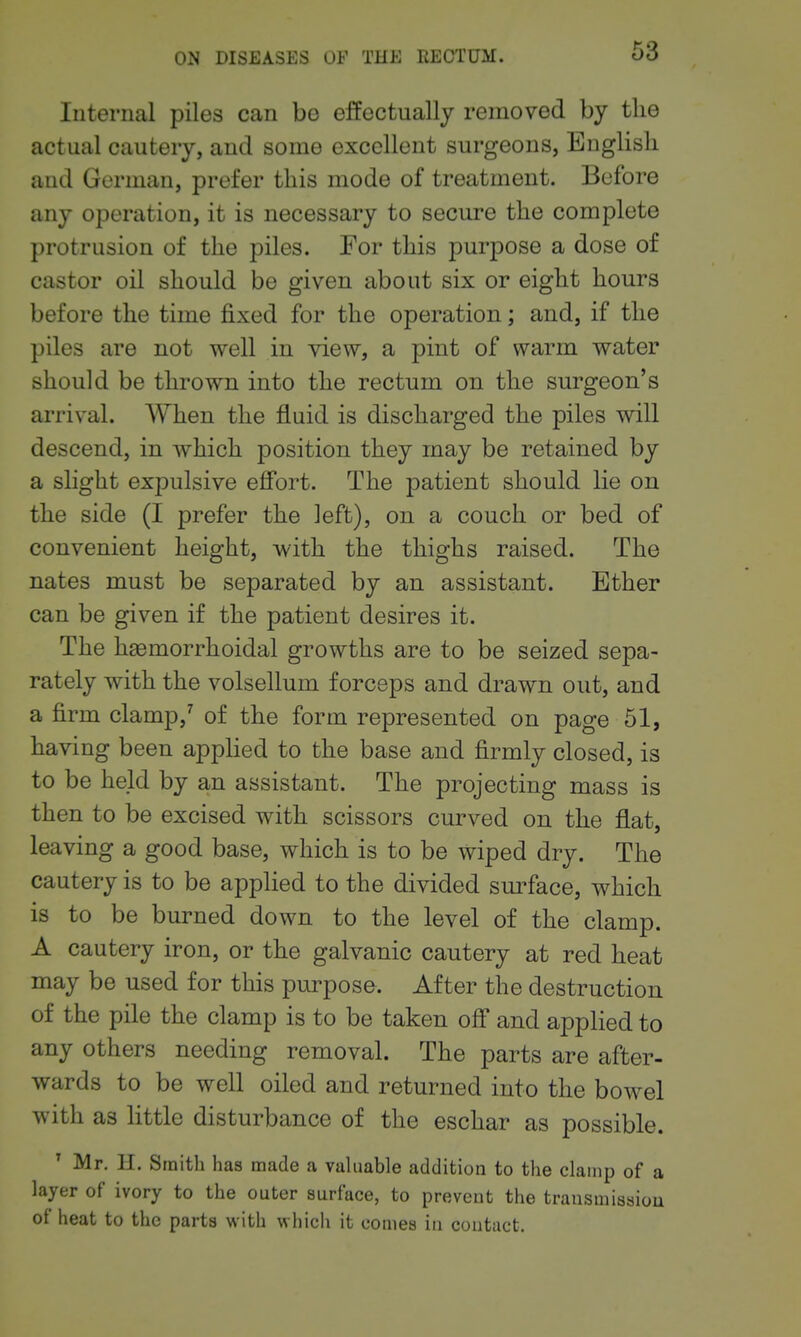 Internal piles can bo effectually removed by the actual cautery, and some excellent surgeons, English and German, prefer this mode of treatment. Before any operation, it is necessary to secure the complete protrusion of the piles. For this purpose a dose of castor oil should be given about six or eight hours before the time fixed for the operation; and, if the piles are not well in view, a pint of warm water should be thrown into the rectum on the surgeon's arrival. When the fluid is discharged the piles will descend, in which position they may be retained by a slight expulsive efifort. The patient should lie on the side (I prefer the left), on a couch or bed of convenient height, with the thighs raised. The nates must be separated by an assistant. Ether can be given if the patient desires it. The hgemorrhoidal growths are to be seized sepa- rately with the volsellum forceps and drawn out, and a firm clamp,^ of the form represented on page 61, having been appHed to the base and firmly closed, is to be held by an assistant. The projecting mass is then to be excised with scissors curved on the flat, leaving a good base, which is to be wiped dry. The cautery is to be apphed to the divided sm-face, which is to be burned down to the level of the clamp. A cautery iron, or the galvanic cautery at red heat may be used for this purpose. After the destruction of the pile the clamp is to be taken off* and applied to any others needing removal. The parts are after- wards to be well oiled and returned into the bowel with as little disturbance of the eschar as possible. ' Mr. H. Smith has made a vakiable addition to the clamp of a layer of ivory to the outer surface, to prevent the transmission of heat to the parts with which it comes in contact.