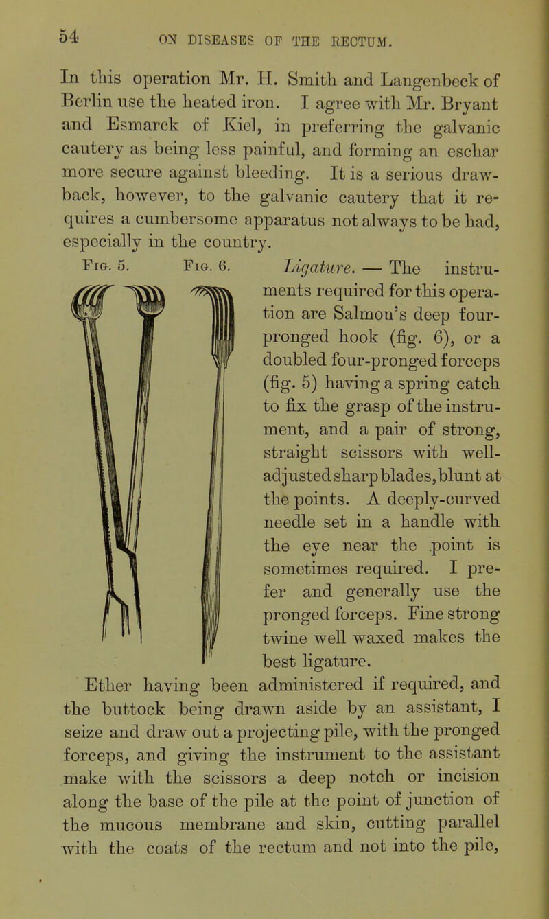 In this operation Mr. H. Smith and Langenbeck of Berlin use the heated iron. I agree with Mr. Bryant and Esmarck of Kiel, in preferring the galvanic cautery as being less painful, and forming an eschar more secure against bleeding. It is a serious draw- back, however, to the galvanic cautery that it re- quires a cumbersome apparatus not always to be had, especially in the country. Fig. 5. Fm. 6. Ligature. — The instru- ments required for this opera- tion are Salmon's deep four- pronged hook (fig. 6), or a doubled four-pronged forceps (fig. 6) having a spring catch to fix the grasp of the instru- ment, and a pair of strong, straight scissors with well- adjusted sharp blades, blunt at the points. A deeply-curved needle set in a handle with the eye near the .point is sometimes required. I pre- fer and generally use the pronged forceps. Fine strong twine well waxed makes the best ligature. Ether having been administered if required, and the buttock being drawn aside by an assistant, I seize and draw out a projecting pile, with the pronged forceps, and giving the instrument to the assistant make with the scissors a deep notch or incision along the base of the pile at the point of junction of the mucous membrane and skin, cutting parallel with the coats of the rectum and not into the pile,