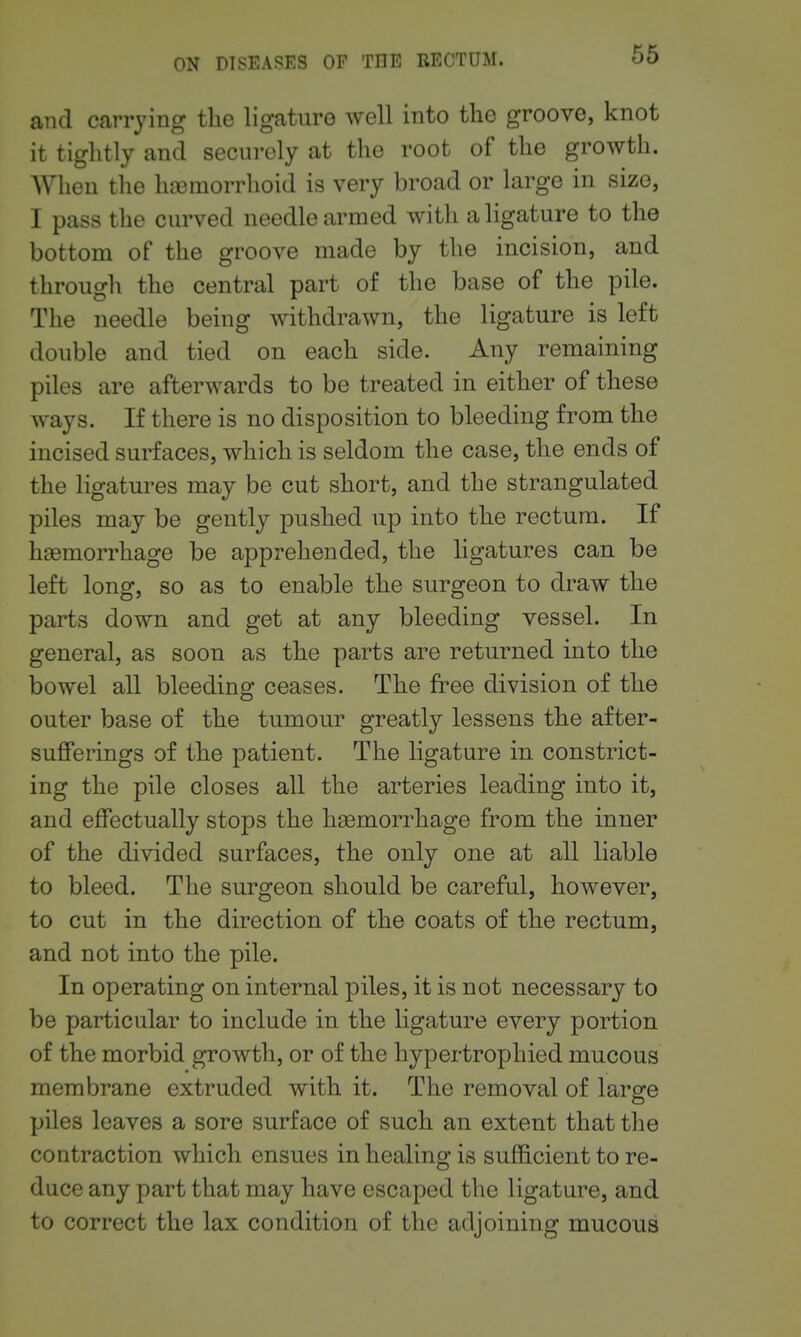 and carrying the ligature well into the groove, knot it tightly and securely at the root of the growth. When the hremorrhoid is very broad or large in size, I pass the curved needle armed with a ligature to the bottom of the groove made by the incision, and through the central part of the base of the pile. The needle being withdrawn, the ligature is left double and tied on each side. Any remaining piles are afterwards to be treated in either of these ways. If there is no disposition to bleeding from the incised surfaces, which is seldom the case, the ends of the ligatures may be cut short, and the strangulated piles may be gently pushed up into the rectum. If haemorrhage be apprehended, the ligatures can be left long, so as to enable the surgeon to draw the parts down and get at any bleeding vessel. In general, as soon as the parts are returned into the bowel all bleeding ceases. The free division of the outer base of the tumour greatly lessens the after- suflferings of the patient. The ligature in constrict- ing the pile closes all the arteries leading into it, and effectually stops the haemorrhage from the inner of the divided surfaces, the only one at all liable to bleed. The surgeon should be careful, however, to cut in the direction of the coats of the rectum, and not into the pile. In operating on internal piles, it is not necessary to be particular to include in the ligature every portion of the morbid growth, or of the hypertrophied mucous membrane extruded with it. The removal of large piles leaves a sore surface of such an extent that the contraction which ensues in healing is suflBcient to re- duce any part that may have escaped the ligature, and to correct the lax condition of the adjoining mucous
