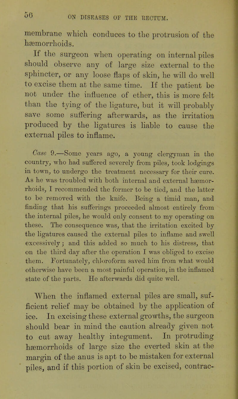 50 membrane wliich conduces to tlie protrusion of the li89morrhoids. If the surgeon when operating on internal piles should observe any of large size external to the sphincter, or any loose flaps of skin, he will do well to excise them at the same time. If the patient be not under the influence of ether, this is more felt than the tying of the ligature, but it will probably save some sufi'ering afterwards, as the irritation produced by the ligatures is liable to cause the external piles to inflame. Case 9.—Some years ago, a young clergyman in the country, who had suffered severely from piles, took lodgings in town, to undergo the treatment necessary for their cure. As he was troubled with both internal and external haemor- rhoids, I recommended the former to be tied, and the latter to be removed with the knife. Being a timid man, and finding that his sufierings proceeded almost enthely from the internal piles, he would only consent to my operating on these. The consequence was, that the irritation excited by the ligatures caused the external piles to inflame and swell excessively; and this added so much to his distress, that on the third day after the operation I was obliged to excise them. Fortunately, chloroform saved him from what would otherwise have been a most painful operation, in the inflamed state of the parts. He afterwards did quite well. When the inflamed external piles are small, suf- ficient relief may be obtained by the application of ice. In excising these external growths, the surgeon should bear in mind the caution already given not to cut away healthy integument. In protruding hgemorrhoids of large size the everted skin at the margin of the anus is apt to be mistaken for external piles, and if this portion of skin be excised, contrac-