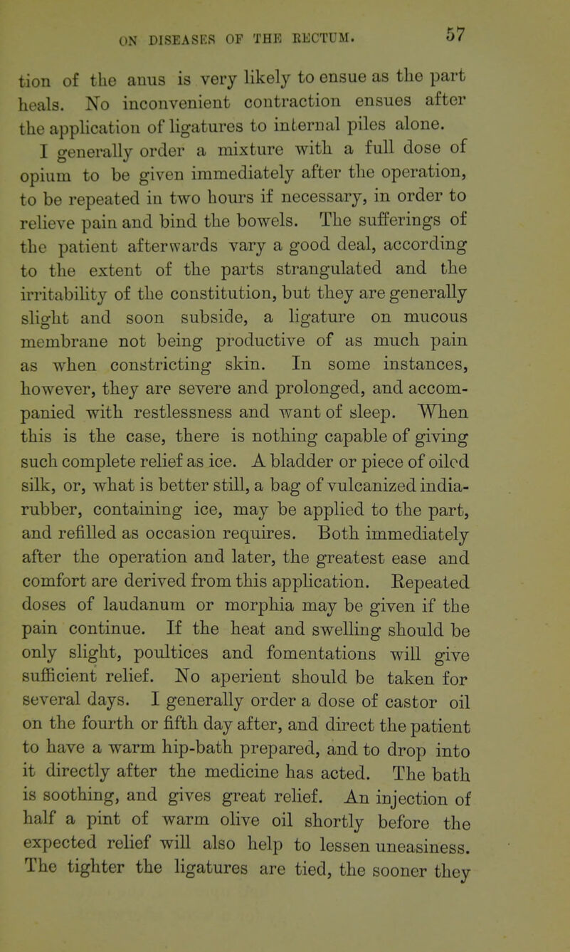 tion of the anus is very likely to ensue as tlie part heals. No inconvenient contraction ensues after the application of ligatures to internal piles alone. I generally order a mixture witli a full dose of opium to be given immediately after the operation, to be repeated in two hours if necessary, in order to relieve pain and bind the bowels. The sufferings of the patient afterwards vary a good deal, according to the extent of tlie parts strangulated and tlie irritability of the constitution, but they are generally slight and soon subside, a ligature on mucous membrane not being productive of as much pain as when constricting skin. In some instances, however, they are severe and prolonged, and accom- panied with restlessness and want of sleep. When this is the case, there is nothing capable of giving such complete relief as ice. A bladder or piece of oiled silk, or, what is better still, a bag of vulcanized india- rubber, containing ice, may be applied to the part, and refilled as occasion requires. Both immediately after the operation and later, the greatest ease and comfort are derived from this application. Eepeated doses of laudanum or morphia may be given if the pain continue. If the heat and swelling should be only slight, poultices and fomentations will give suflBcient relief. No aperient should be taken for several days. I generally order a dose of castor oil on the fourth or fifth day after, and direct the patient to have a warm hip-bath prepared, and to drop into it directly after the medicine has acted. The bath is soothing, and gives great relief. An injection of half a pint of warm olive oil shortly before the expected relief will also help to lessen uneasiness. The tighter the ligatures are tied, the sooner they