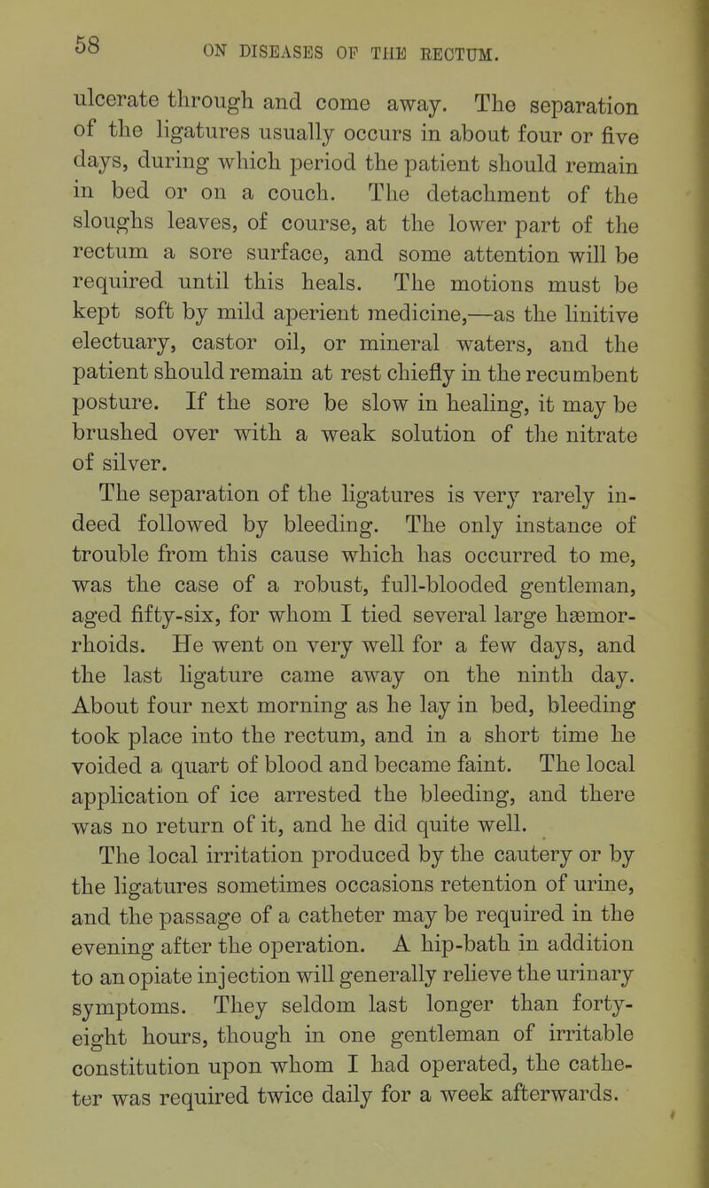 68 ulcerate through and come away. The separation of the ligatures usually occurs in about four or five days, during which period the patient should remain in bed or on a couch. The detachment of the sloughs leaves, of course, at the lower part of the rectum a sore surface, and some attention will be required until this heals. The motions must be kept soft by mild aperient medicine,—as the linitive electuary, castor oil, or mineral waters, and the patient should remain at rest chiefly in the recumbent posture. If the sore be slow in healing, it may be brushed over with a weak solution of the nitrate of silver. The separation of the ligatures is very rarely in- deed followed by bleeding. The only instance of trouble from this cause which has occurred to me, was the case of a robust, full-blooded gentleman, aged fifty-six, for whom I tied several large haemor- rhoids. He went on very well for a few days, and the last ligature came away on the ninth day. About four next morning as he lay in bed, bleeding took place into the rectum, and in a short time he voided a quart of blood and became faint. The local application of ice arrested the bleeding, and there was no return of it, and he did quite well. The local irritation produced by the cautery or by the ligatures sometimes occasions retention of urine, and the passage of a catheter may be required in the evening after the operation. A hip-bath in addition to an opiate injection will generally relieve the urinary symptoms. They seldom last longer than forty- eight hours, though in one gentleman of irritable constitution upon whom I had operated, the cathe- ter was required twice daily for a week afterwards.