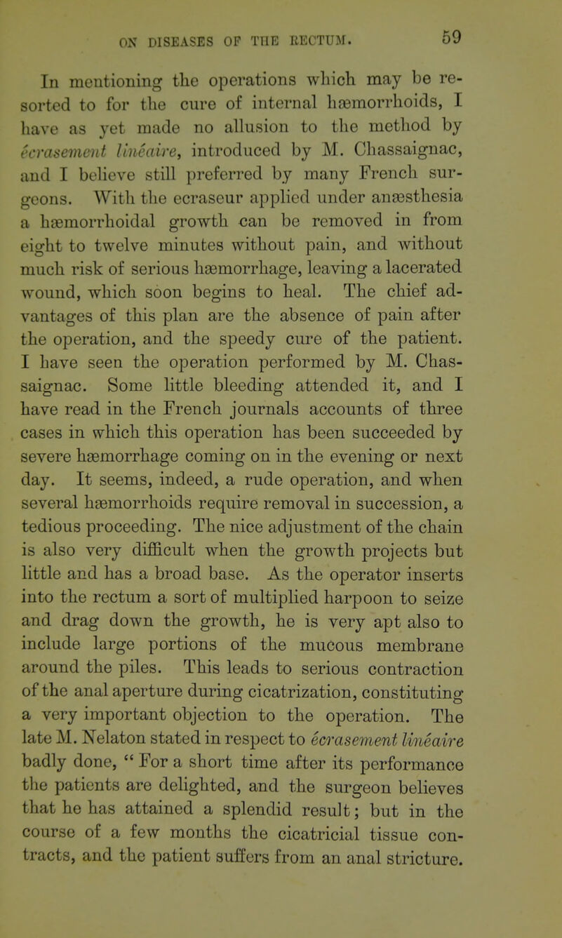lu mentioning the operations wliich may be re- sorted to for the cure of internal haemorrhoids, I have as yet made no allusion to the method by ecrasement Uneaire, introduced by M. Chassaignac, and I believe still preferred by many French sur- geons. With the ecraseur applied under anassthesia a haemorrhoidal growth can be removed in from eight to twelve minutes without pain, and without much risk of serious hcemorrhage, leaving a lacerated wound, which soon begins to heal. The chief ad- vantages of this plan are the absence of pain after the operation, and the speedy cure of the patient. I have seen the operation performed by M. Chas- saignac. Some little bleeding attended it, and I have read in the French journals accounts of three cases in which this operation has been succeeded by severe haemorrhage coming on in the evening or next day. It seems, indeed, a rude operation, and when several haemorrhoids require removal in succession, a tedious proceeding. The nice adjustment of the chain is also very diJB&cult when the growth projects but little and has a broad base. As the operator inserts into the rectum a sort of multiplied harpoon to seize and drag down the growth, he is very apt also to include large portions of the mucous membrane around the piles. This leads to serious contraction of the anal aperture during cicatrization, constituting a very important objection to the operation. The late M. Nelaton stated in respect to ecrasement lineaire badly done,  For a short time after its performance the patients are delighted, and the surgeon believes that he has attained a splendid result; but in the course of a few months the cicatricial tissue con- tracts, and the patient suffers from an anal stricture.
