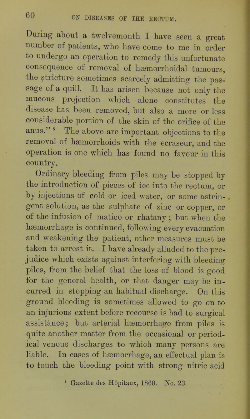 During about a twelvemontli I have seen a great number of patients, who have come to me in order to undergo an operation to remedy this unfortunate consequence of removal of hemorrhoidal tumours, the stricture sometimes scarcely admitting the pas- sage of a quill. It has arisen because not only the mucous projection which alone constitutes the disease has been removed, but also a more or less considerable portion of the skin of the orifice of the anus. ^ The above are important objections to the removal of h93morrhoids with the ecraseur, and the operation is one which has found no favour in this country. Ordinary bleeding from piles may be stopped by the introduction of pieces of ice into the rectum, or by injections of cold or iced water, or some astrin- . gent solution, as the sulphate of zinc or copper, or of the infusion of matico or rhatany ; but when the hemorrhage is continued, following every evacuation and weakening the patient, other measures must be taken to arrest it. I have already alluded to the pre- judice which exists against interfering with bleeding piles, from the belief that the loss of blood is good for the general health, or that danger may be in- curred in stopping an habitual discharge. On this ground bleeding is sometimes allowed to go on to an injurious extent before recourse is had to surgical assistance; but arterial hasmorrhage from piles is quite another matter from the occasional or period- ical venous discharges to which many persons are liable. In cases of hemorrhage, an effectual plan is to touch the bleeding point with strong nitric acid * Gazette des Hopitaux, 1860. ISTo. 23.