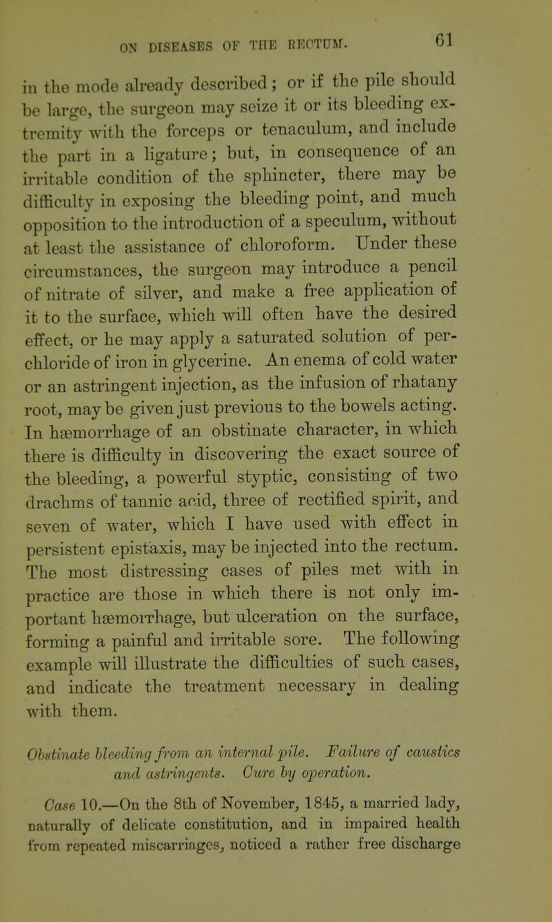 Gl in the mode already described; or if the pile should be large, the surgeon may seize it or its bleeding ex- tremity with the forceps or tenaculum, and include the part in a ligature; but, in consequence of an irritable condition of the sphincter, there may be difficulty in exposing the bleeding point, and much opposition to the introduction of a speculum, without at least the assistance of chloroform. Under these circumstances, the surgeon may introduce a pencil of nitrate of silver, and make a free application of it to the surface, which will often have the desired effect, or he may apply a saturated solution of per- chloride of iron in glycerine. An enema of cold water or an astringent injection, as the infusion of rhatany root, maybe given just previous to the bowels acting. In hgemorrhage of an obstinate character, in which there is difficulty in discovering the exact source of the bleeding, a powerful styptic, consisting of two drachms of tannic acid, three of rectified spirit, and seven of water, which I have used with efi'ect in persistent epistaxis, may be injected into the rectum. The most distressing cases of piles met with in practice are those in which there is not only im- portant hjsmorrhage, but ulceration on the surface, forming a painful and irritable sore. The following example will illustrate the difficulties of such cases, and indicate the treatment necessary in dealing with them. Obstinate bleeding from an internal pile. Failure of caustics and astnngents. Cure by operation. Case 10.—On the 8th of November, 1845, a married lady, naturally of delicate constitution, and in impaired health from repeated miscarriages, noticed a rather free discharge