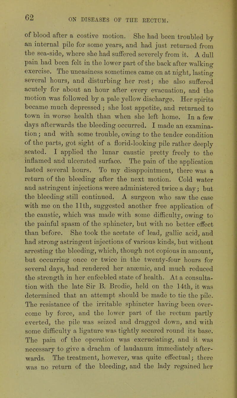 of blood after a costive motion. She had been troubled by an internal pile for some years, and had just returned from the sea-side, where she had suffered severely from it. A dull pain had been felt in the lower part of the back after walking exercise. The uneasiness sometimes came on at night, lasting several hours, and disturbing her rest; she also suffered acutely for about an hour after every evacuation, and the motion was followed by a pale yellow discharge. Her spirits became much depressed; she lost appetite, and returned to town in worse health than when she left home. In a few days afterwards the bleeding occurred. I made an examina- tion ; and with some trouble, owing to the tender condition of the parts, got sight of a florid-looking pile rather deeply seated. I applied the lunar caustic pretty freely to the inflamed and ulcerated surface. The pain of the application lasted several hours. To my disappointment, there was a return of the bleeding after the next motion. Cold water and astringent injections were administered twice a day; but the bleeding still continued. A surgeon who saw the case with me on the 11th, suggested another free application of the caustic, which was made with some difficulty, owing to the painful spasm of the sphincter, but with no better effect than before. She took the acetate of lead, gallic acid, and had strong astringent injections of various kinds, but without arresting the bleeding, which, though not copious in amount, but occurring once or twice in the twenty-four hours for several days, had rendered her anaemic, and much reduced the strength in her enfeebled state of health. At a consulta- tion with the late Sir B. Brodie, held on the 14th, it was determined that an attempt should be made to tie the pile. The resistance of the irritable sphincter having been over- come by force, and the lower part of the rectum partly everted, the pile was seized and dragged down, and with some difficulty a ligature was tightly secured round its base. The pain of the operation was excruciating, and it was necessary to give a drachm of laudanum immediately after- wards. The treatment, however, was quite effectual; there was no return of the bleeding, and the lady regained her