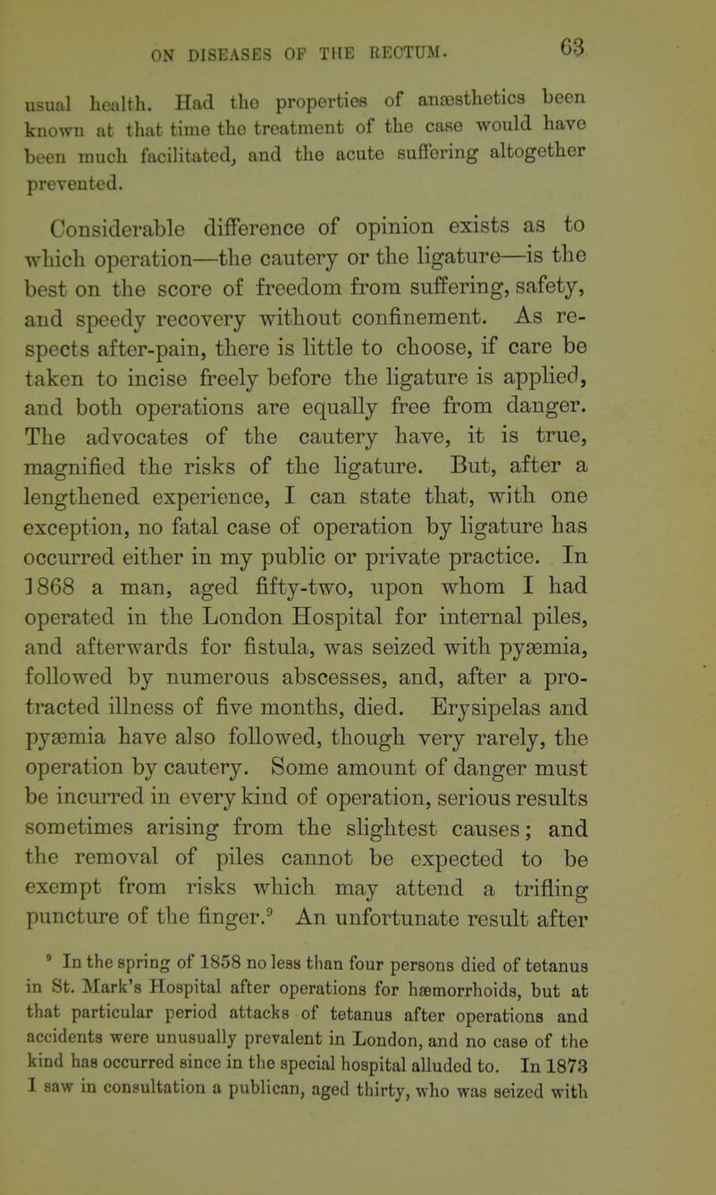 usual health. Had tho properties of anfesthetics been known at that time the treatment of the case would have been much facilitated, and the acute suffering altogether prevented. Considerable difference of opinion exists as to wliicb operation—the cautery or the ligature—is the best on the score of freedom from suffering, safety, and speedy recovery without confinement. As re- spects after-pain, tliere is little to choose, if care be taken to incise freely before the ligature is applied, and both operations are equally free from danger. The advocates of the cautery have, it is true, magnified the risks of tlie ligature. But, after a lengthened experience, I can state that, with one exception, no fatal case of operation by ligature has occurred either in my public or private practice. In 1868 a man, aged fifty-two, upon whom I had operated in the London Hospital for internal piles, and afterwards for fistula, was seized with pyasmia, followed by numerous abscesses, and, after a pro- tracted illness of five months, died. Erysipelas and pyaemia have also followed, though very rarely, the operation by cautery. Some amount of danger must be incurred in every kind of operation, serious results sometimes arising from the slightest causes; and the removal of piles cannot be expected to be exempt from risks which may attend a trifling puncture of the finger.'' An unfortunate result after * In the spring of 1858 no less than four persons died of tetanus in St. Mark's Hospital after operations for hfemorrhoids, hut at that particular period attacks of tetanus after operations and accidents were unusually prevalent in London, and no case of the kind has occurred since in the special hospital alluded to. In 187.3 I saw in consultation a publican, aged thirty, who was seized with