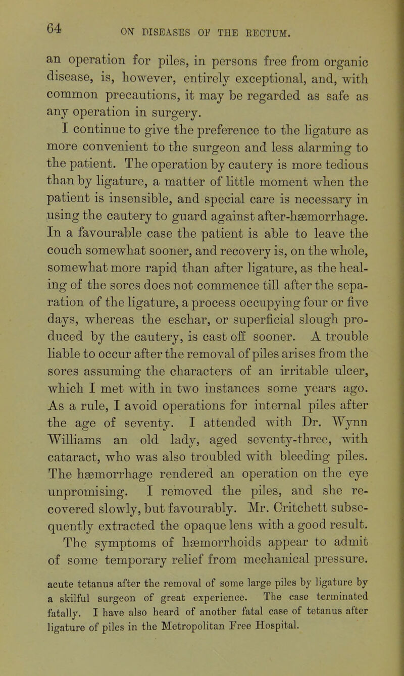 an operation for piles, in persons free from organic disease, is, however, entirely exceptional, and, with common precautions, it may be regarded as safe as any operation in surgery. I continue to give the preference to the ligature as more convenient to the surgeon and less alarming to the patient. The operation by cautery is more tedious than by ligature, a matter of little moment when the patient is insensible, and special care is necessary in using the cautery to guard against after-hemorrhage. In a favourable case the patient is able to leave the couch somewhat sooner, and recovery is, on the whole, somewhat more rapid than after ligature, as the heal- ing of the sores does not commence till after the sepa- ration of the ligature, a process occupying four or five days, whereas the eschar, or superficial slough pro- duced by the cautery, is cast off sooner. A trouble liable to occur after the removal of piles arises from the sores assuming the characters of an irritable ulcer, which I met with in two instances some years ago. As a rule, I avoid operations for internal piles after the age of seventy. I attended with Dr. Wynn Williams an old lady, aged seventy-three, with cataract, who was also troubled with bleeding piles. The heemorrhage rendered an operation on the eye unpromising. I removed the piles, and she re- covered slowly, but favourably. Mr. Oritchett subse- quently extracted the opaque lens with a good result. The symptoms of haemorrhoids appear to admit of some temporary relief from mechanical pressure. acute tetanus after the removal of some large piles by ligature by a skilful surgeon of great experience. The case terminated fatally. I have also heard of another fatal case of tetanus after ligature of piles in the Metropolitan Free Hospital.