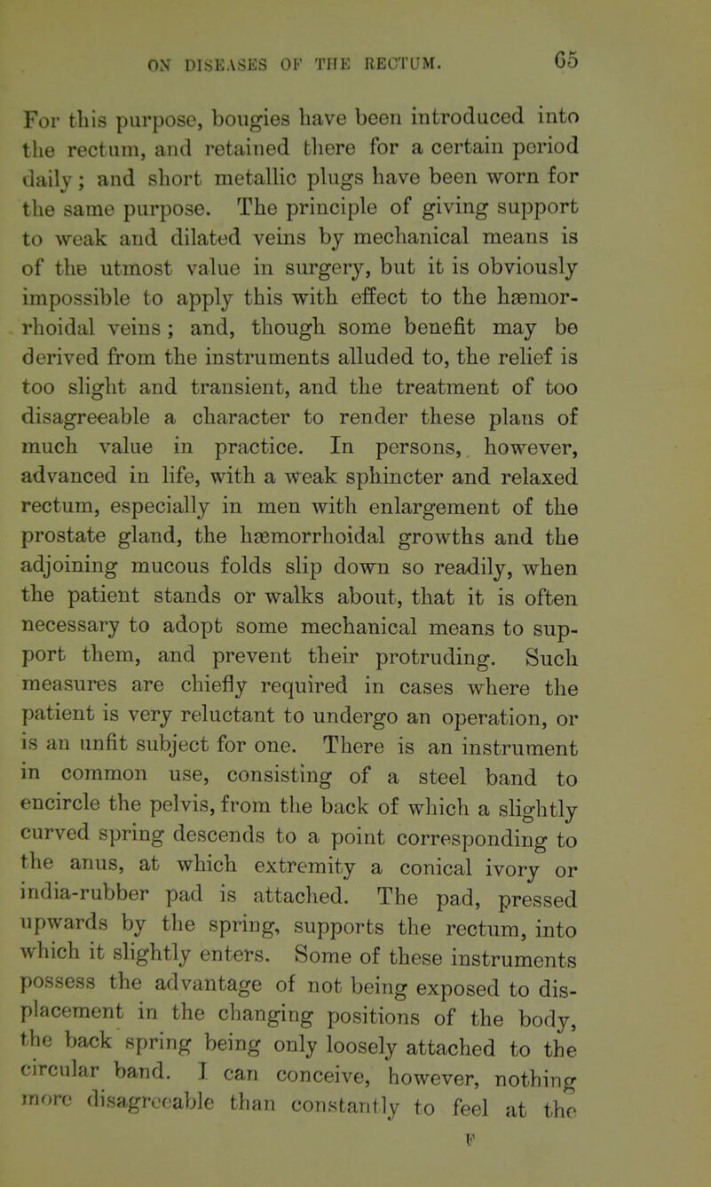 G5 For til is purpose, bougies have been introduced into the rectum, and retained there for a certain period daily; and short metallic plugs have been worn for the same purpose. The principle of giving support to weak and dilated veins by mechanical means is of the utmost value in surgery, but it is obviously impossible to apply this with effect to the hasmor- rhoidal veins ; and, though some benefit may be derived from the instruments alluded to, the relief is too slight and transient, and the treatment of too disagreeable a character to render these plans of much value in practice. In persons, however, advanced in life, with a weak sphincter and relaxed rectum, especially in men with enlargement of the prostate gland, the haemorrhoidal growths and the adjoining mucous folds slip down so readily, when the patient stands or walks about, that it is often necessary to adopt some mechanical means to sup- port them, and prevent their protruding. Such measures are chiefly required in cases where the patient is very reluctant to undergo an operation, or is an unfit subject for one. There is an instrument in common use, consisting of a steel band to encircle the pelvis, from the back of which a slightly curved spring descends to a point corresponding to the anus, at which extremity a conical ivory or india-rubber pad is attached. The pad, pressed upwards by the spring, supports the rectum, into which it slightly enters. Some of these instruments possess the advantage of not being exposed to dis- placement in the changing positions of the body, the back spring being only loosely attached to the circular band. I can conceive, however, nothing more disagreeable than constantly to feel at the