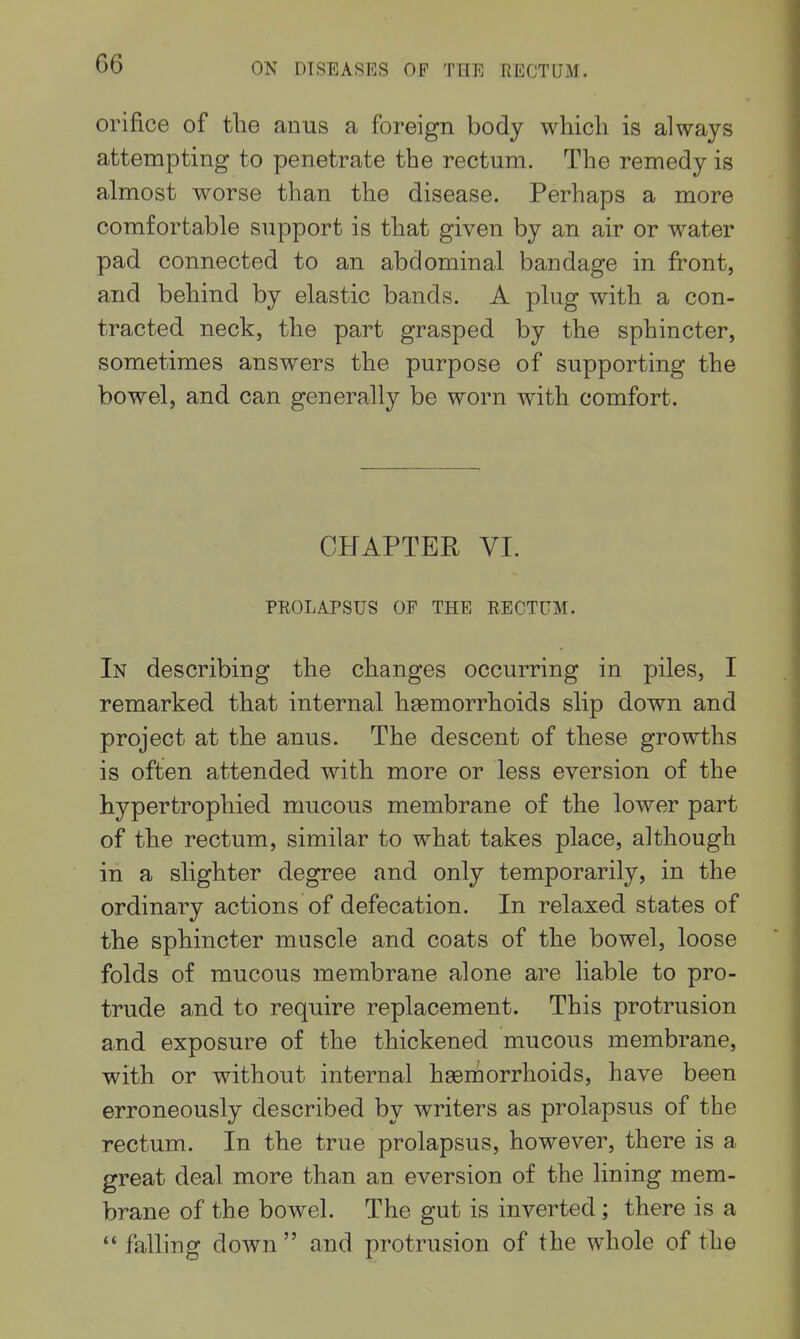 orifice of the anus a foreign body which is always attempting to penetrate the rectum. The remedy is almost worse than the disease. Perhaps a more comfortable support is that given by an air or water pad connected to an abdominal bandage in front, and behind by elastic bands. A plug with a con- tracted neck, the part grasped by the sphincter, sometimes answers the purpose of supporting the bowel, and can generally be worn with comfort. CHAPTER VI. PEOLAPSUS OF THE RECTUM. In describing the changes occurring in piles, I remarked that internal haemorrhoids slip down and project at the anus. The descent of these growths is often attended with more or less eversion of the hypertrophied mucous membrane of the lower part of the rectum, similar to what takes place, although in a slighter degree and only temporarily, in the ordinary actions of defecation. In relaxed states of the sphincter muscle and coats of the bowel, loose folds of mucous membrane alone are liable to pro- trude and to require replacement. This protrusion and exposure of the thickened mucous membrane, with or without internal haernorrhoids, have been erroneously described by writers as prolapsus of the rectum. In the true prolapsus, however, there is a great deal more than an eversion of the lining mem- brane of the bowel. The gut is inverted; there is a  falling down  and protrusion of the whole of the