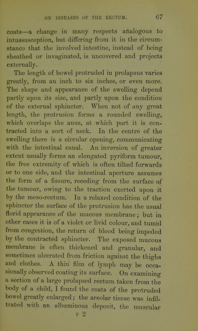 coats—a change in maiiy respects analogous to intussusception, but differing from it in the circum- stance that the involved intestine, instead of being sheathed or invaginated, is uncovered and projects externally. The length of bowel protruded in prolapsus varies greatly, from an inch to six inches, or even more. The shape and appearance of the swelling depend partly upon its size, and partly upon the condition of the external sphincter. When not of any great length, the protrusion forms a rounded swelling, which overlaps the anus, at which part it is con- tracted into a sort of neck. In the centre of the swelling there is a circular opening, communicating with the intestinal canal. An inversion of greater extent usually forms an elongated pyriform tumour, the free extremity of which is often tilted forwards or to one side, and the intestinal aperture assumes the form of a fissure, receding from the surface of the tumour, owing to the traction exerted upon it by the meso-rectum. In a relaxed condition of the sphincter the surface of the protrusion has the usual florid appearance of the mucous membrane; but in other cases it is of a violet or livid colour, and tumid from congestion, the return of blood being impeded by the contracted sphincter. The exposed mucous membrane is often thickened and granular, and sometimes ulcerated from friction against the thighs and clothes. A thin film of lymph may be occa- sionally observed coating its surface. On examining a section of a large prolapsed rectum taken from the body of a child, I found the coats of the protruded bowel greatly enlarged; the areolar tissue was infil- trated with an albuminous deposit, the muscular T.' ^