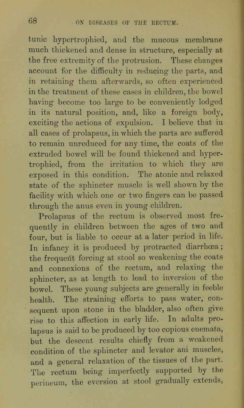 tunic hypertropliiecl, and tlie mucous membrane much thickened and dense in structure, especially at the free extremity of the protrusion. These changes account for the difficulty in reducing the parts, and in retaining them afterwards, so often experienced in the treatment of these cases in children, the bowel having become too large to be conveniently lodged in its natural position, and, like a foreign body, exciting the actions of expulsion. I believe that in all cases of prolapsus, in which the parts are suffered to remain unreduced for any time, the coats of the extruded bowel will be found thickened and hyper- trophied, from the irritation to which they are exposed in this condition. The atonic and relaxed state of the sphincter muscle is well shown by the facility with which one or two fingers can be passed through the anus even in young children. Prolapsus of the rectum is observed most fre- quently in children between the ages of two and four, but is liable to occur at a later period in life. In infancy it is produced by protracted diarrhoea; the frequent forcing at stool so weakening the coats and connexions of the rectum, and relaxing the sphincter, as at length to lead to inversion of the bowel. These young subjects are generally in feeble health. The straining efforts to pass water, con- sequent upon stone in the bladder, also often give rise to this affection in early life. In adults pro- lapsus is said to be produced by too copious enemata, but the descent results chiefly from a weakened condition of the sphincter and levator ani muscles, and a general relaxation of the tissues of the part. The rectum being imperfectly supported by the perineum, the evcrsion at stool gradually extends.