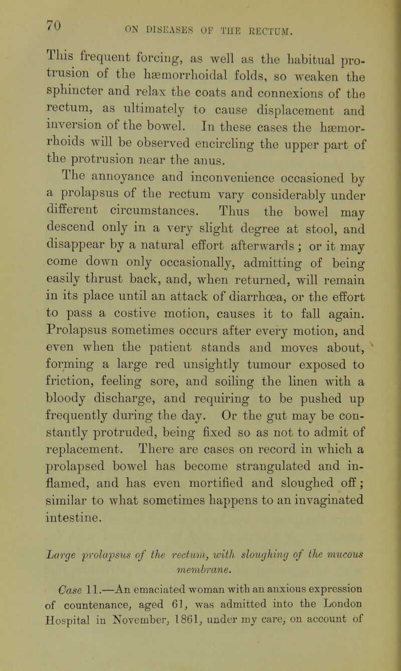 ON DISKASES Oi'^ THE RECTUM. This frequent forcing, as well as the habitual pro- trusion of the hemorrhoidal folds, so weaken the sphincter and relax the coats and connexions of the rectum, as ultimately to cause displacement and inversion of the bowel. In these cases the hgemor- rhoids will be observed encircling the upper part of the protrusion near the anus. The annoyance and inconvenience occasioned by a prolapsus of the rectum vary considerably under different circumstances. Thus the bowel may descend only in a very shght degree at stool, and disappear by a natural effort afterwards ; or it may come down only occasionally, admitting of being easily thrust back, and, when returned, will remain in its place until an attack of diarrhoea, or the effort to pass a costive motion, causes it to fall again. Prolapsus sometimes occurs after every motion, and even when the patient stands and moves about, forming a large red unsightly tumour exposed to friction, feeling sore, and soiling the linen with a bloody discharge, and requiring to be pushed up frequently during the day. Or the gut may be con- stantly protruded, being fixed so as not to admit of replacement. There are cases on record in which a prolapsed bowel has become strangulated and in- flamed, and has even mortified and sloughed off; similar to what sometimes happens to an invaginated intestine. Large i^rolapsus of the redum, with sloughing of the mucous membrane. Case 11.—An emaciated woman with an anxious expression of countenance, aged 61, was admitted into the London Hospital in November, 1861, under my care, on account of