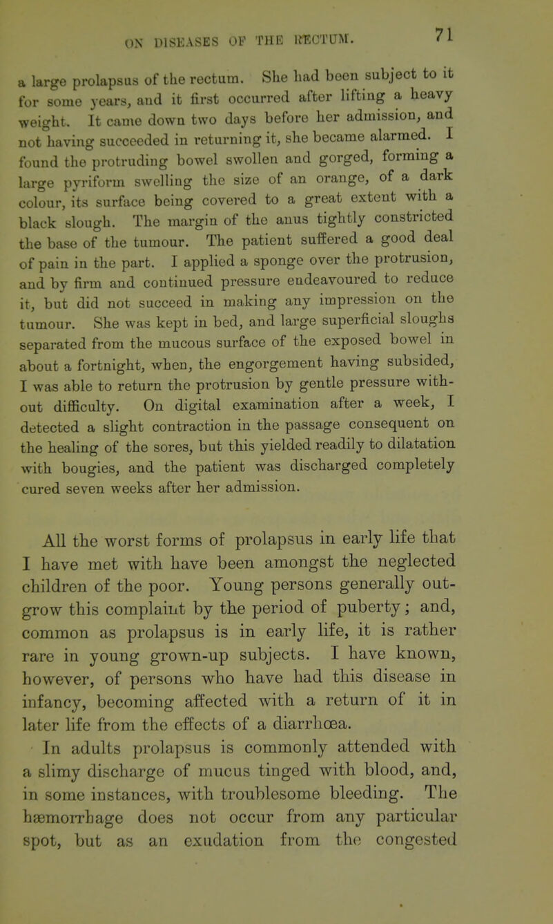 a large prolapsus of the rectum. She had been subject to it for some years, and it first occurred after lifting a heavy weight. It came down two days before her admission, and not having succeeded in returning it, she became alarmed. I found the protruding bowel swollen and gorged, forming a large pyriform swelling the size of an orange, of a dark colour, its surface being covered to a great extent with a black slough. The margin of the anus tightly constricted the base of the tumour. The patient suffered a good deal of pain in the part. I applied a sponge over the protrusion, and by firm and continued pressure endeavoured to reduce it, but did not succeed in making any impression on the tumour. She was kept in bed, and large superficial sloughs separated from the mucous surface of the exposed bowel in about a fortnight, when, the engorgement having subsided, I was able to return the protrusion by gentle pressure with- out difficulty. On digital examination after a week, I detected a slight contraction in the passage consequent on the healing of the sores, but this yielded readily to dilatation with bougies, and the patient was discharged completely cured seven weeks after her admission. All the worst forms of prolapsus in early life that I have met with have been amongst the neglected children of the poor. Young persons generally out- grow this complaint by the period of puberty; and, common as prolapsus is in early life, it is rather rare in young grown-up subjects. I have known, however, of persons who have had this disease in infancy, becoming affected with a return of it in later life from the effects of a diarrhoea. In adults prolapsus is commonly attended with a slimy discharge of mucus tinged with blood, and, in some instances, with troublesome bleeding. The hgemoiTbage does not occur from any particular spot, but as an exudation from the congested