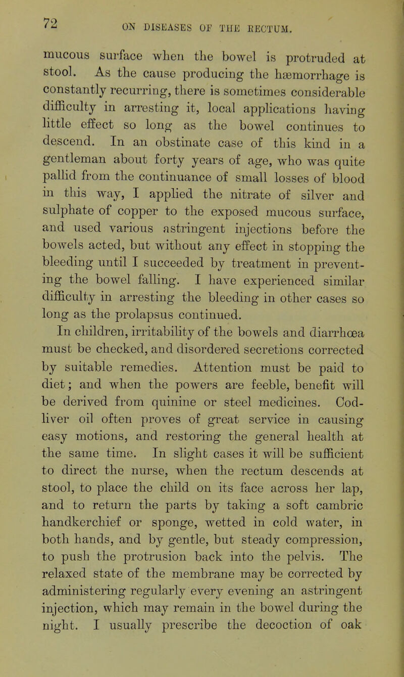 mucous surface when the bowel is protruded at stool. As the cause producing the haemorrhage is constantly recurring, there is sometimes considerable difficulty in arresting it, local apphcations having little effect so long as the bowel continues to descend. In an obstinate case of this kind in a gentleman about forty years of age, who was quite paUid from the continuance of small losses of blood m this way, I applied the nitrate of silver and sulphate of copper to the exposed mucous surface, and used various astringent injections before the bowels acted, but without any effect in stopping the bleeding until I succeeded by treatment in prevent- ing the bowel falling. I have experienced similar difficulty in arresting the bleeding in other cases so long as the prolapsus continued. In children, irritabihty of the bowels and diarrhoea must be checked, and disordered secretions corrected by suitable remedies. Attention must be paid to diet; and when the powers are feeble, benefit will be derived from quinine or steel medicines. Ood- liver oil often proves of great service in causing easy motions, and restoring the general health at the same time. In slight cases it will be sufficient to direct the nurse, when the rectum descends at stool, to place the child on its face across her lap, and to return the parts by taking a soft cambric handkerchief or sponge, wetted in cold water, in both hands, and by gentle, but steady compression, to push the protrusion back into the pelvis. The relaxed state of the membrane may be corrected by administering regularly every evening an astringent injection, which may remain in the bowel during the night. I usually prescribe the decoction of oak