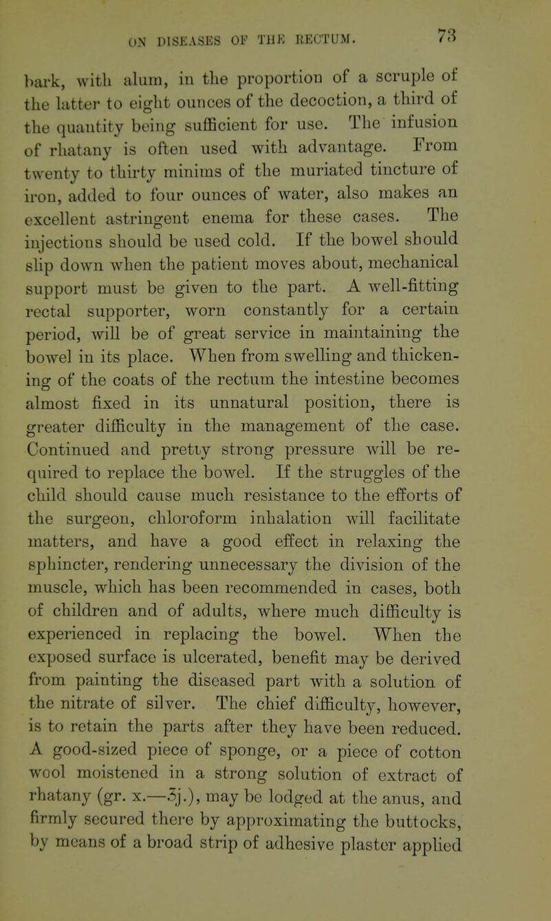bark, with alum, in the proportion of a scruple of the latter to eight ounces of the decoction, a third of the quantity being suflBcient for use. The infusion of rhatany is often used with advantage. From twenty to thirty minims of the muriated tincture of iron, added to four ounces of water, also makes an excellent astringent enema for these cases. The injections should be used cold. If the bowel should shp down when the patient moves about, mechanical support must be given to the part. A well-j&tting rectal supporter, worn constantly for a certain period, will be of great service in maintaining the bowel in its place. When from swelling and thicken- ins: of the coats of the rectum the intestine becomes almost fixed in its unnatural position, there is greater difficulty in the management of the case. Continued and pretty strong pressure will be re- quired to replace the bowel. If the struggles of the child should cause much resistance to the efforts of the surgeon, chloroform inhalation will facilitate matters, and have a good effect in relaxing the sphincter, rendering unnecessary the division of the muscle, which has been recommended in cases, both of children and of adults, where much difficulty is experienced in replacing the bowel. When the exposed surface is ulcerated, benefit may be derived from painting the diseased part with a solution of the nitrate of silver. The chief difficulty, however, is to retain the parts after they have been reduced. A good-sized piece of sponge, or a piece of cotton wool moistened in a strong solution of extract of rhatany (gr. x.—5j.), may be lodged at the anus, and firmly secured there by approximating the buttocks, by means of a broad strip of adhesive plaster applied