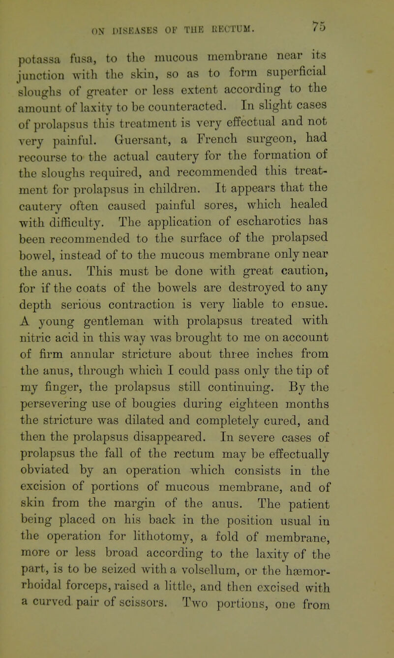 potassa fusa, to the mucous membrane near its junction with the skin, so as to form superficial sloughs of greater or less extent according to the amount of laxity to be counteracted. In slight cases of prolapsus this treatment is very effectual and not very painful. Guersant, a French surgeon, had recourse to the actual cautery for the formation of the sloughs required, and recommended this treat- ment for prolapsus in children. It appears that the cautery often caused painful sores, which healed with difficulty. The application of escharotics has been recommended to the surface of the prolapsed bowel, instead of to the mucous membrane only near the anus. This must be done with great caution, for if the coats of the bowels are destroyed to any depth serious contraction is very liable to ensue. A young gentleman with prolapsus treated with nitric acid in this way ^ms brought to me on account of firm annular stricture about three inches from the anus, through which I could pass only the tip of my finger, the prolapsus still continuing. By the persevering use of bougies during eighteen months the stricture was dilated and completely cured, and then the prolapsus disappeared. In severe cases of prolapsus the fall of the rectum may be effectually obviated by an operation which consists in the excision of portions of mucous membrane, and of skin from the margin of the anus. The patient being placed on his back in the position usual in the operation for lithotomy, a fold of membrane, more or less broad according to the laxity of the part, is to be seized with a volsellum, or the hsemor- rhoidal forceps, raised a little, and then excised with a curved pair of scissors. Two portions, one from