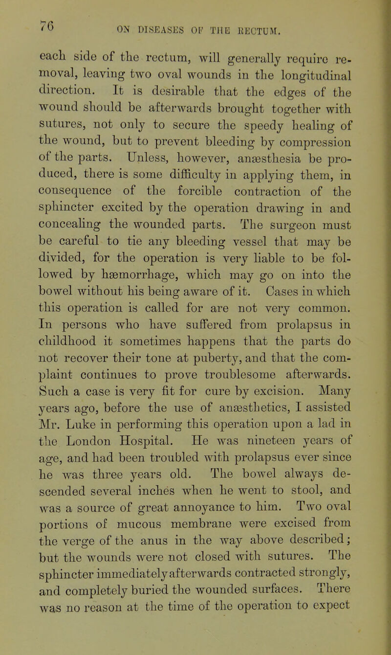 OiN DISEASES OK THE RECTUM. eacli side of the rectum, will generally require re- moval, leaving two oval wounds in the longitudinal direction. It is desirable that the edges of the wound should be afterwards brought together with sutures, not only to secure the speedy healing of the wound, but to prevent bleeding by compression of the parts. Unless, however, anaesthesia be pro- duced, there is some difficulty in applying them, in consequence of the forcible contraction of the sphincter excited by the operation drawing in and conceahng the wounded parts. The surgeon must be careful to tie any bleeding vessel that may be divided, for the operation is very liable to be fol- lowed by haemorrhage, which may go on into the bowel without his being aware of it. Cases in which this operation is called for are not very common. In persons who have suffered from prolapsus in childhood it sometimes happens that the parts do not recover their tone at puberty, and that the com- plaint continues to prove troublesome afterwards. Such a case is very fit for cure by excision. Many years ago, before the use of anaesthetics, I assisted Mr. Luke in performing this operation upon a lad in the London Hospital. He was nineteen years of age, and had been troubled with prolapsus ever since he was three years old. The bowel always de- scended several inches when he went to stool, and was a source of great annoyance to him. Two oval portions of mucous membrane were excised from the verge of the anus in the way above described; but the wounds were not closed with sutures. The sphincter immediately afterwards contracted strongly, and completely buried the wounded surfaces. There was no reason at the time of the operation to expect