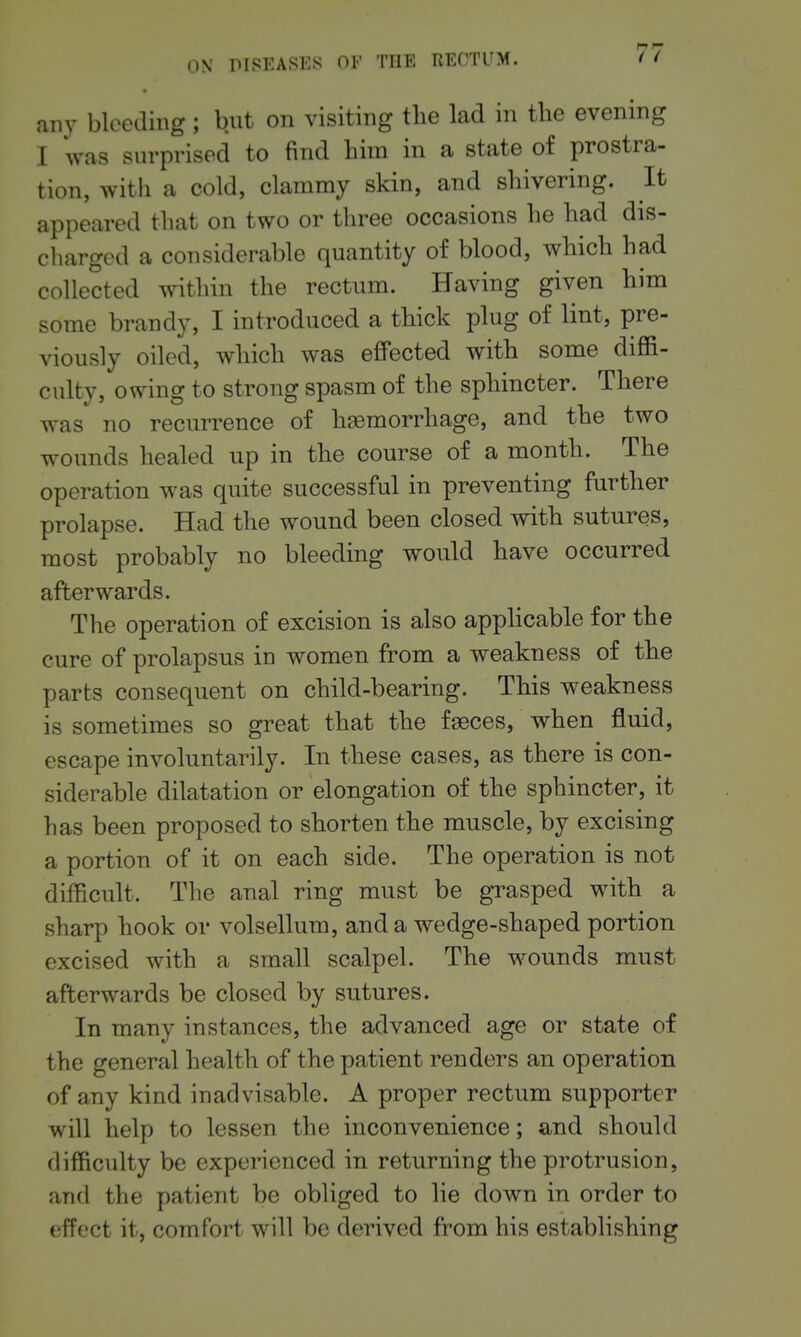 any bleeding; but on visiting the lad in the evening I was surprised to find him in a state of prostra- tion, witli a cold, clammy skin, and shivering. It appeared that on two or three occasions he had dis- charged a considerable quantity of blood, which had collected within the rectum. Having given him some brandy, I introduced a thick plug of lint, pre- viously oiled, which was effected with some diffi- culty, owing to strong spasm of the sphincter. There was no recurrence of hemorrhage, and the two wounds healed up in the course of a month. The operation was quite successful in preventing further prolapse. Had the wound been closed with sutures, most probably no bleeding would have occurred afterwards. The operation of excision is also apphcable for the cure of prolapsus in women from a weakness of the parts consequent on child-bearing. This weakness is sometimes so great that the faeces, when fluid, escape involuntarily. In these cases, as there is con- siderable dilatation or elongation of the sphincter, it has been proposed to shorten the muscle, by excising a portion of it on each side. The operation is not difficult. The anal ring must be grasped with a sharp hook or volsellura, and a wedge-shaped portion excised with a small scalpel. The wounds must afterwards be closed by sutures. In many instances, the advanced age or state of the general health of the patient renders an operation of any kind inadvisable. A proper rectum supporter will help to lessen the inconvenience; and should difficulty be experienced in returning the protrusion, and the patient be obliged to lie down in order to effect it, comfort will be derived from his establishing