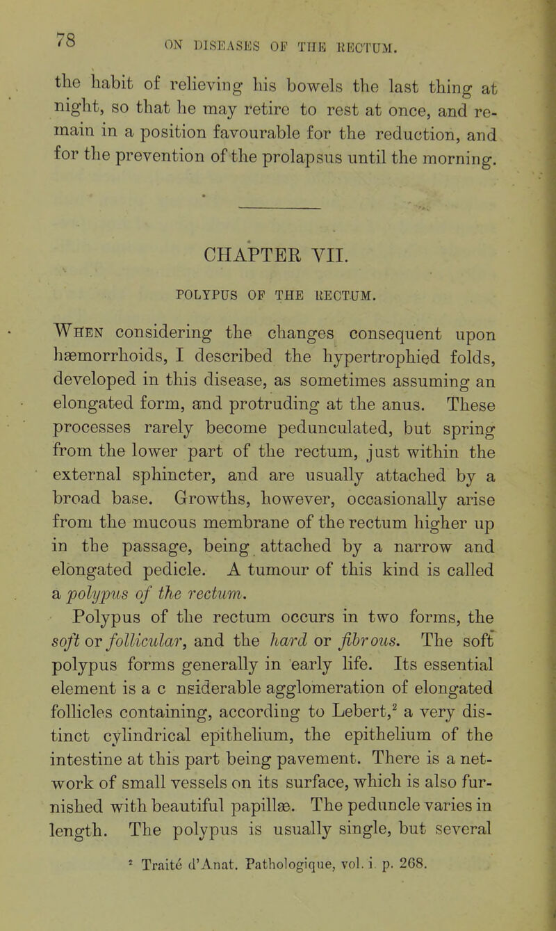ON DISEASES OP THE RECTUM. the habit of reheving his bowels the last thing at night, so that he may retire to rest at once, and re- main in a position favourable for the reduction, and for the prevention of the prolapsus until the morning. CHAPTER YII. POLYPUS OF THE RECTUM. When considering the changes consequent upon haemorrhoids, I described the hypertrophied folds, developed in this disease, as sometimes assuming an elongated form, and protruding at the anus. These processes rarely become pedunculated, but spring from the lower part of the rectum, just within the external sphincter, and are usually attached by a broad base. Growths, however, occasionally arise from the mucous membrane of the rectum higher up in the passage, being attached by a narrow and elongated pedicle. A tumour of this kind is called a polypus of the rectum. Polypus of the rectum occurs in two forms, the soft OT follicular, and the hard or fibrous. The soft polypus forms generally in early life. Its essential element is a c nsiderable agglomeration of elongated follicles containing, according to Lebert,^ a very dis- tinct cylindrical epithelium, the epithelium of the intestine at this part being pavement. There is a net- work of small vessels on its surface, which is also fur- nished with beautiful papillae. The peduncle varies in length. The polypus is usually single, but several * Traite d'Anat. Pathologique, vol. i p. 268.