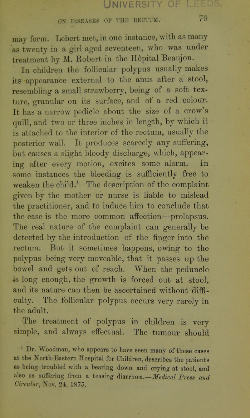 University of ON DISKASKS OF Tllli; lU'lCTCM. / may form. Lebert met, in one instance, with as many as twenty in a girl aged seventeen, who was under treatment by M. Robert in the Hopital Bcaujon. In children the follicular polypus usually makes its -appearance external to the anus after a stool, resembling a small strawberry, being of a soft tex- ture, granular on its surface, and of a red colour. It has a narrow pedicle about the size of a crow's quill, and two or three inches in length, by which it is attached to the interior of the rectum, usually the posterior wall. It produces scarcely any suffering, but causes a slight bloody discharge, which, appear- ing after every motion, excites some alarm. In some instances the bleeding is sufficiently free to weaken the child.^ The description of the complaint given by the mother or nurse is liable to mislead the practitioner, and to induce him to conclude that the case is the more common affection—prolapsus. The real nature of the complaint can generally be detected by the introduction of the finger into the rectum. But it sometimes happens, owing to the polypus being very moveable, that it passes up the bowel and gets out of reach. When the peduncle is long enough, the growth is forced out at stool, and its nature can then be ascertained without diffi- culty. The follicular polypus occurs very rarely in the adult. •The treatment of polypus in children is very simple, and always effectual. The tumour should ' Dr. Woodman, who appears to have seen many of these cases at the North-Eastern Hospital for Children, describes the patients as being troubled with a bearing down and crying at stool, and also as suffering from a teasing ([iarrhcea.—Medical Press and Circular, Nov. 24, 1875.