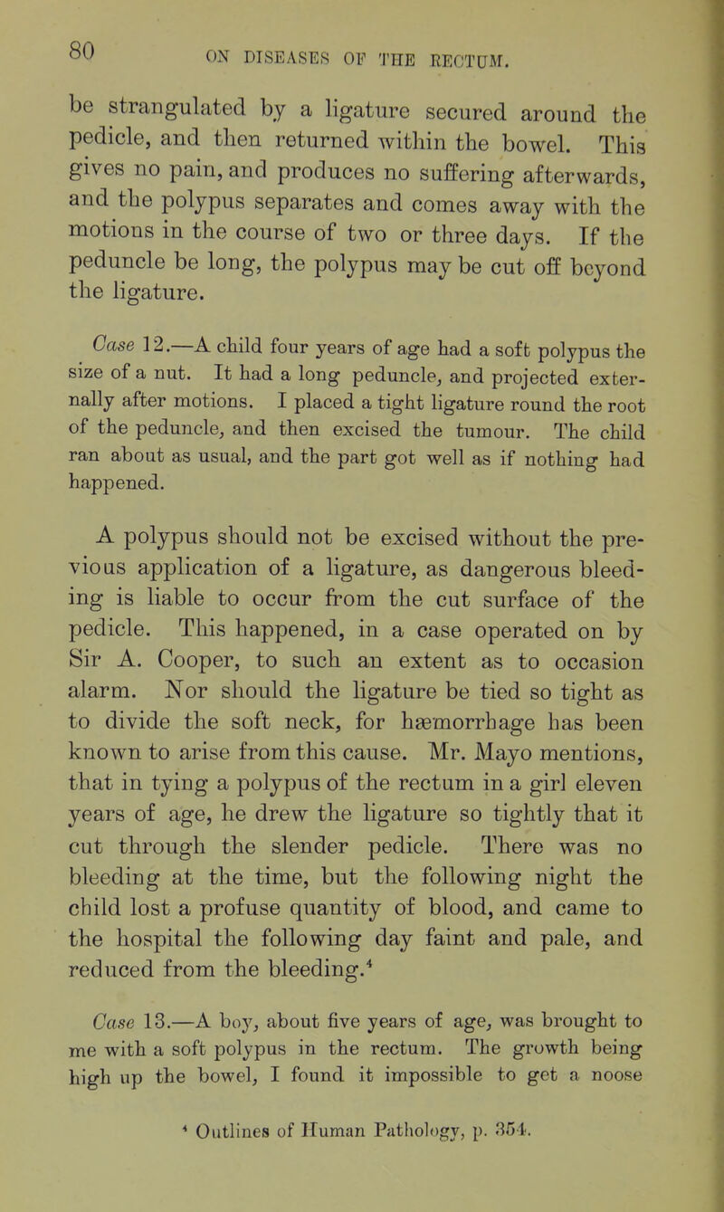 be strangulated by a ligature secured around the pedicle, and tlien returned within the bowel. This gives no pain, and produces no suffering afterwards, and the polypus separates and comes away with the motions in the course of two or three days. If the peduncle be long, the polypus may be cut off beyond the ligature. Case 12.—A child four years of age had a soft polypus the size of a nut. It had a long peduncle, and projected exter- nally after motions. I placed a tight hgature round the root of the peduncle, and then excised the tumour. The child ran ahout as usual, and the part got well as if nothing had happened. A polypus should not be excised without the pre- vious application of a ligature, as dangerous bleed- ing is liable to occur from the cut surface of the pedicle. This happened, in a case operated on by Sir A. Cooper, to such an extent as to occasion alarm. Nor should the ligature be tied so tight as to divide the soft neck, for haBmorrhage has been known to arise from this cause. Mr. Mayo mentions, that in tying a polypus of the rectum in a girl eleven years of age, he drew the ligature so tightly that it cut through the slender pedicle. There was no bleeding at the time, but the following night the child lost a profuse quantity of blood, and came to the hospital the following day faint and pale, and reduced from the bleeding.* Case 13.—A boy, about five years of age, was brought to me with a soft polypus in the rectum. The growth being high up the bowel, I found it impossible to get a noose * Outlines of Human Pathology, p. 851.