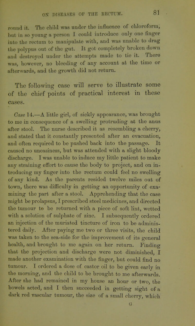 round it. The child was under the iiifluonco of chloroform, l)ut in so young a person I could introduce only one finger into the rectum to manipulate with, and was unable to drag the polypus out of the gut. It got completely broken down and destroyed under the attempts made to tie it. There was, however, no bleeding of any account at the time or afterwards, and the growth did not return. The following case will serve to illustrate some of the chief points of practical interest in these cases. Case 14.—A little girl, of sickly appearance, was brought to me in consequence of a swelling protruding at the anus after stool. The nurse described it as resembling a cherry, and stated that it constantly presented after an evacuation, and often required to be pushed back into the passage. It caused no uneasiness, but was attended with a slight bloody discharge. I was unable to induce my little patient to make any straining effort to cause the body to project, and on in- troducing my finger into the rectum could feel no swelling of any kind. As the parents resided twelve miles out of town, there was diflSculty in getting an opportunity of exa- mining the part after a stool. Apprehending that the case might be prolapsus, I prescribed steel medicines, and directed the tumour to be returned with a piece of soft lint, wetted with a solution of sulphate of zinc. I subsequently ordered an injection of the muriated tincture of iron to be adminis- tered daily. After paying me two or three visits, the child was taken to the sea-side for the improvement of its general health, and brought to me again on her return. Finding that the projection and discharge were not diminished, I made another examination with the finger, but could find no tumour. I ordered a dose of castor oil to be given early in the morning, and the child to be brought to me afterwards. After she had remained in my house an hour or two, the bowels acted, and I then succeeded in getting sight of a dark red vascular tumour, the size of a small cherry, which a