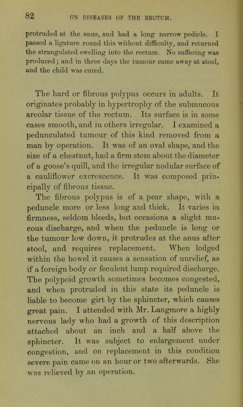 protruded at tlie a.nusj and had a long narrow pedicle. I passed a ligature round this without difficulty, and returned the strangulated swelling into the rectum. No suffering was produced; and in three days the tumour came away at stool, and the child was cured. The hard or fibrous polypus occurs in adults. It originates probably in hypertrophy of the submucous areolar tissue of the rectum. Its surface is in some cases smooth, and in others irregular. I examined a pedunculated tumour of this kind removed from a man by operation. It was of an oval shape, and the size of a chestnut, had a firm stem about the diameter of a goose's quill, and the irregular nodular surface of a cauliflower excrescence. It was composed prin- cipally of fibrous tissue. The fibrous polypus is of a pear shape, with a peduncle more or less long and thick. It varies in firmness, seldom bleeds, but occasions a slight mu- cous discharge, and when the peduncle is long or the tumour low down, it protrudes at the anus after stool, and requires replacement. When lodged within the bowel it causes a sensation of unrelief, as if a foreign body or feculent lump required discharge. The polypoid growth sometimes becomes congested, and when protruded in this state its peduncle is liable to become girt by the sphincter, which causes great pain. I attended with Mr. Langmore a highly nervous lady who had a growth of this description attached about an inch and a half above the sphincter. It was subject to enlargement under congestion, and on replacement in this condition severe pain came on an hour or two afterwards. She was relieved by an operation.