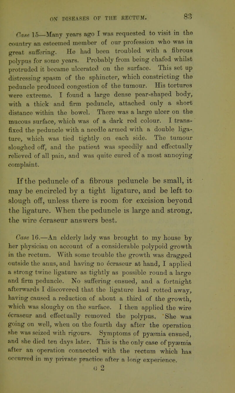 Cnjift 15 Many years ago I was requested to visit in the country an esteemed member of our profession who was in great suffering. He had beeu troubled with a fibrous polypus for some years. Probably from being chafed whilst protruded it became ulcerated on the surface. This set up distressing spasm of the sphincter, which constricting the peduncle produced congestion of the tumour. His tortures were extreme. I found a large dense pear-shaped body, with a thick and firm peduncle, attached only a short distance within the bowel. There was a large ulcer on the mucous surface, which was of a dark red colour. I trans- fixed the peduncle with a needle armed with a double liga- ture, which was tied tightly on each side. The tumour sloughed off, and the patient was speedily and efiectually reheved of all pain, and was quite cured of a most annoying complaint. If the peduncle of a fibrous peduncle be small, it may be encircled by a tight ligature, and be left to slough off, unless there is room for excision beyond the ligature. When the peduncle is large and strong, the wire ^craseur answers best. Case 16.—An elderly lady was brought to my house by her physician on account of a considerable polypoid growth in the rectum. With some trouble the growth was dragged outside the anus, and having no ecraseur at hand, I applied a strong twine ligature as tightly as possible round a large and firm peduncle. No suffering ensued, and a fortnight afterwards I discovered that the ligature had rotted away, having caused a reduction of about a third of the growth, which was sloughy on the surface. I then applied the wire ecraseur and effectually removed the polypus. She was going on well, when on the fourth day after the operation she was seized with rigours. Symptoms of pyajmia ensued, and she died ten days later. This is the only case of pyaemia after an operation connected with the rectum which has ocfurred in my private practice after a long experience, (i 2