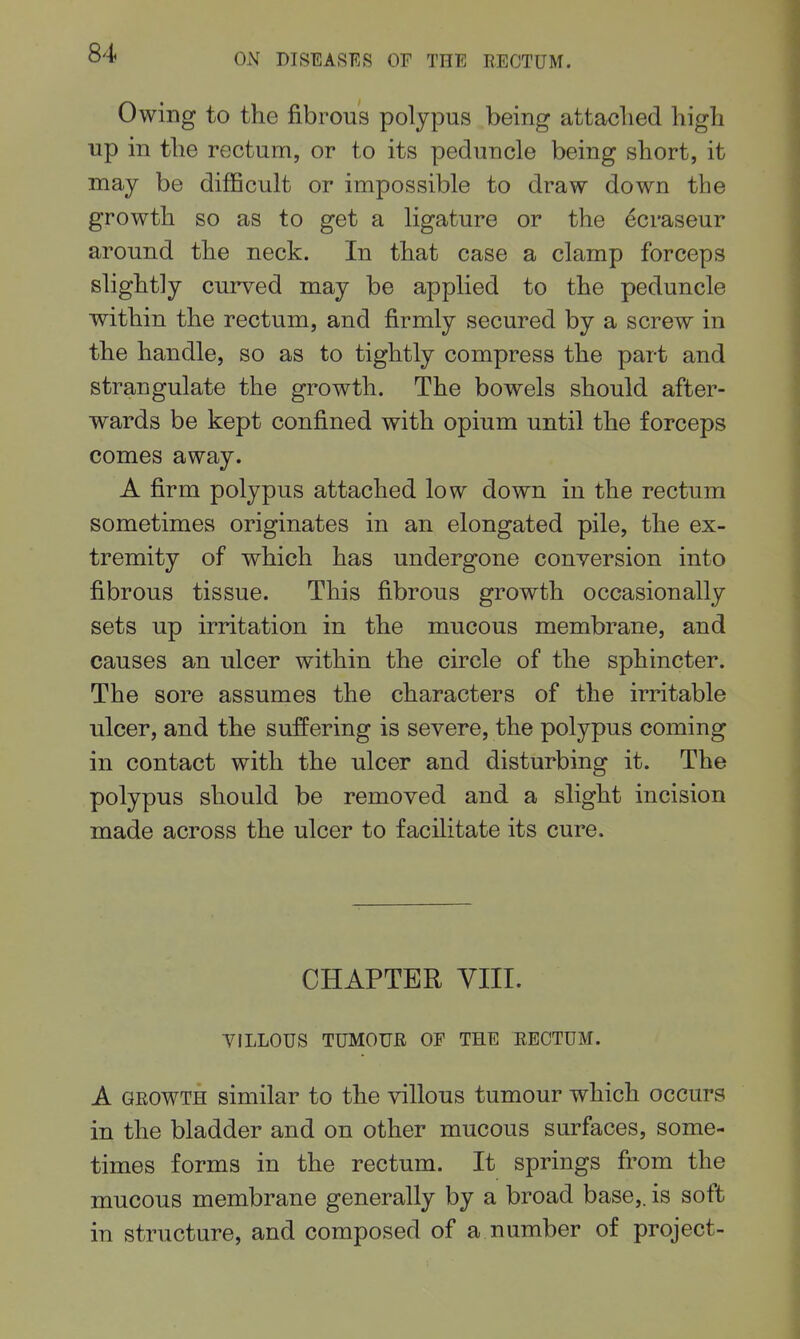 Owing to the fibrous polypus being attached high up in the rectum, or to its peduncle being short, it may be difficult or impossible to draw down the growth so as to get a ligature or the ecraseur around the neck. In that case a clamp forceps slightly curved may be applied to the peduncle within the rectum, and firmly secured by a screw in the handle, so as to tightly compress the part and strangulate the growth. The bowels should after- wards be kept confined with opium until the forceps comes away. A firm polypus attached low down in the rectum sometimes originates in an elongated pile, the ex- tremity of which has undergone conversion into fibrous tissue. This fibrous growth occasionally sets up irritation in the mucous membrane, and causes an ulcer within the circle of the sphincter. The sore assumes the characters of the irritable ulcer, and the suffering is severe, the polypus coming in contact with the ulcer and disturbing it. The polypus should be removed and a slight incision made across the ulcer to facilitate its cure. CHAPTER VIII. VILLOUS TUMOUR OF THE RECTUM. A GROWTH similar to the villous tumour which occurs in the bladder and on other mucous surfaces, some- times forms in the rectum. It springs from the mucous membrane generally by a broad base,, is soft in structure, and composed of a number of project-