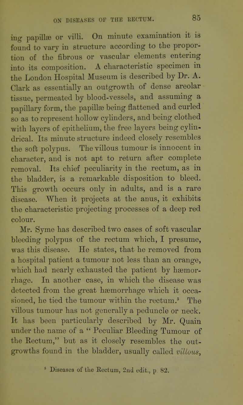 ing papilliB or villi. On minuto examination it is found to vary in structure according to the propor- tion of the fibrous or vascular elements entering into its composition. A characteristic specimen in the Loudon Hospital Museum is described by Dr. A. Clark as essentially an outgrowth of dense areolar tissue, permeated by blood-vessels, and assuming a papillary form, the papillae being flattened and curled so as to represent hollow cylinders, and being clothed with layers of epithelium, the free layers being cylin- drical. Its minute structure indeed closely resembles the soft polypus. The villous tumour is innocent in character, and is not apt to return after complete removal. Its chief peculiarity in the rectum, as in the bladder, is a remarkable disposition to bleed. This growth occurs only in adults, and is a rare disease. When it projects at the anus, it exhibits the characteristic projecting processes of a deep red colour. Mr. Syme has described two cases of soft vascular bleeding polypus of the rectum which, I presume, was this disease. He states, that he removed from a hospital patient a tumour not less than an orange, which had nearly exhausted the patient by hemor- rhage. In another case, in which the disease was detected from the great haemorrhage which it occa- sioned, he tied the tumour within the rectum.^ The villous tumour has not generally a peduncle or neck. It has been particularly described by Mr. Quain under the name of a  Peculiar Bleeding Tumour of the Rectum, but as it closely resembles the out- growths found in the bladder, usually called villous, * Diseases of the Eectum, 2nJ edit., p 82.