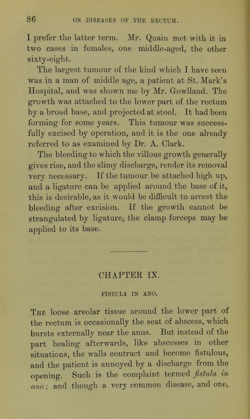 I prefer tlie latter term. Mr. Quaiii met witli it in two cases in females, one middle-aged, the other sixty-eight. The largest tumour of the kind which I have seen was in a man of middle age, a patient at St. Mark's Hospital, and was shown me by Mr. Gowlland. The growth was attached to the lower part of the rectum by a broad base, and projected at stool. It had been forming for some years. This tumour was success- fully excised by operation, and it is the one already referred to as examined by Dr. A. Clark. The bleeding to which the villous growth generally gives rise, and the slimy discharge, render its removal very necessary. If the tumour be attached high up, and a ligature can be applied around the base of it, this is desirable, as it would be difficult to arrest the bleeding after excision. If the growth cannot be strangulated by ligature, the clamp forceps may be applied to its base. CHAPTER IX. FISTDLA IN ANO. The loose areolar tissue around the lower part of the rectum is occasionally the seat of abscess, which bursts externally near the anus. But instead of the part healing afterwards, like abscesses in other situations, the walls contract and become fistulous, and the patient is annoyed by a discharge from the opening. Such is the complaint termed fistula in am; and though a very common disease, and one.