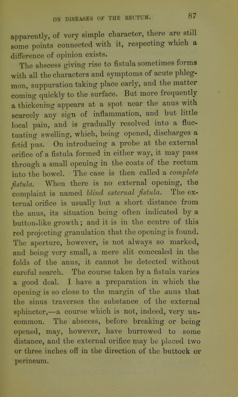 apparently, of very simple character, there are still some points connected with it, respecting which a difference of opinion exists. The abscess giving rise to fistula sometimes forms with all the characters and symptoms of acute phleg- mon, suppuration taking place early, and the matter coming quickly to the surface. But more frequently a thickening appears at a spot near the anus with scarcely any sign of inflammation, and but little local pain, and is gradually resolved into a fluc- tuating swelling, which, being opened, discharges a fetid pus. On introducing a probe at the external orifice of a fistula formed in either way, it may pass through a small opening in the coats of the rectum into the bowel. The case is then called a complete fistula. When there is no external opening, the complaint is named bli7id external fistula. The ex- ternal orifice is usually but a short distance from the anus, its situation being often indicated by a button-like growth; and it is in the centre of this red projecting granulation that the opening is found. The aperture, however, is not always so marked, and being very small, a mere slit concealed in the folds of the anus, it cannot be detected without careful search. The course taken by a fistula varies a good deal. I have a preparation in which the opening is so close to the margin of the anus that the sinus traverses the substance of the external sphincter,—a course which is not, indeed, very un- common. The abscess, before breaking or being opened, may, however, have burrowed to some distance, and the external orifice may be placed two or three inches off in the direction of the buttock or perineum.
