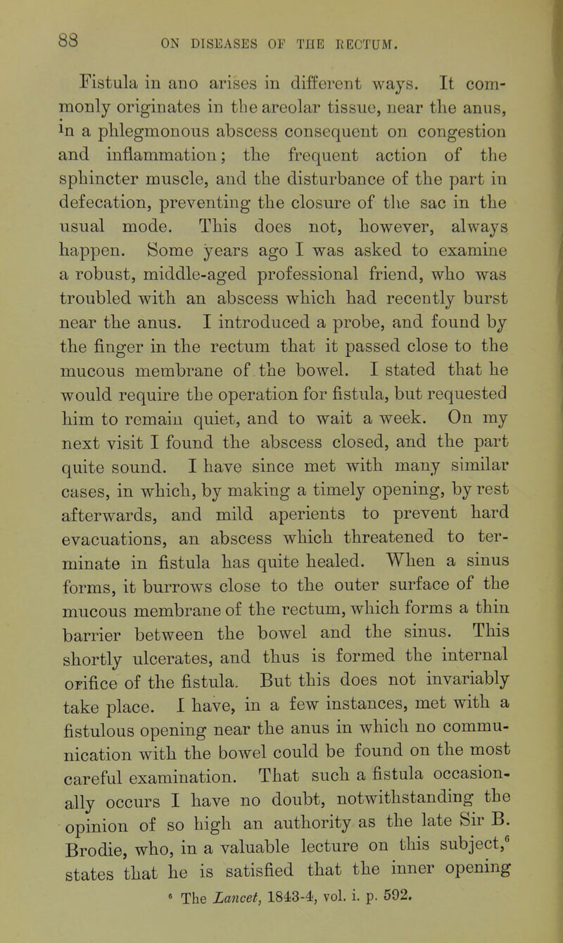 Fistula in auo arises in different ways. It com- monly originates in the areolar tissue, near the anus, In a phlegmonous abscess consequent on congestion and inflammation; the frequent action of the sphincter muscle, and the disturbance of the part in defecation, preventing the closure of the sac in the usual mode. This does not, however, always happen. Some years ago I was asked to examine a robust, middle-aged professional friend, who was troubled with an abscess which had recently burst near the anus. I introduced a probe, and found by the finger in the rectum that it passed close to the mucous membrane of the bowel. I stated that he would require the operation for fistula, but requested him to remain quiet, and to wait a week. On my next visit I found the abscess closed, and the part quite sound. I have since met with many similar cases, in which, by making a timely opening, by rest afterwards, and mild aperients to prevent hard evacuations, an abscess which threatened to ter- minate in fistula has quite healed. When a sinus forms, it burrows close to the outer surface of the mucous membrane of the rectum, which forms a thin barrier between the bowel and the sinus. This shortly ulcerates, and thus is formed the internal orifice of the fistula. But this does not invariably take place. I have, in a few instances, met with a fistulous opening near the anus in which no commu- nication with the bowel could be found on the most careful examination. That such a fistula occasion, ally occurs I have no doubt, notwithstanding the opinion of so high an authority as the late Sir B. Brodie, who, in a valuable lecture on this subject, states that he is satisfied that the inner opening « The Lancet, 1843-4, vol. i. p. 592.