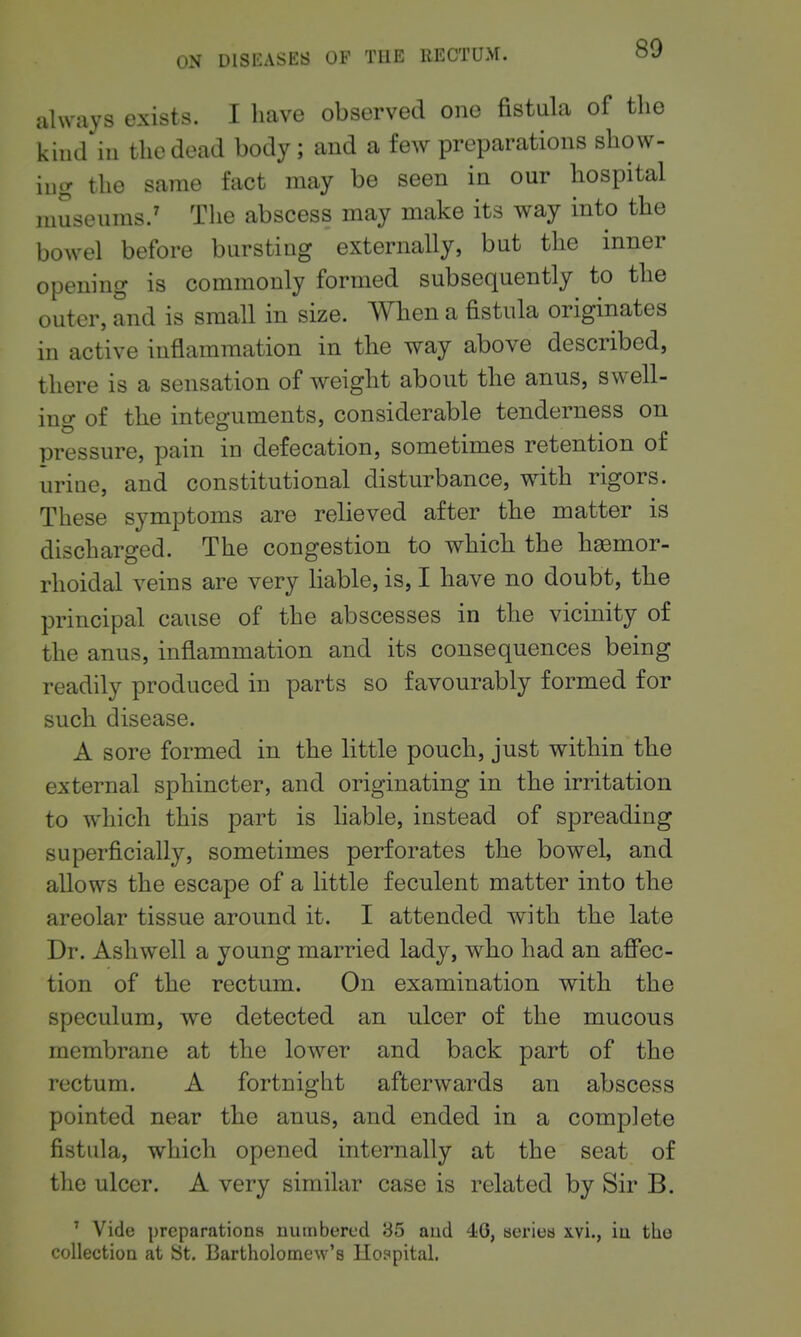 ahvays exists. I liave observed one fistula of the kind iu the dead body; and a few preparations show- ing the same fact may be seen in our hospital museums.' The abscess may make its way into the bowel before bursting externally, but the inner opening is commonly formed subsequently to the outer, and is small in size. When a fistula originates in active inflammation in the way above described, there is a sensation of weight abont the anus, swell- ing of the integuments, considerable tenderness on pressure, pain iu defecation, sometimes retention of urine, and constitutional disturbance, with rigors. These symptoms are relieved after the matter is discharged. The congestion to which the hsomor- rhoidal veins are very liable, is, I have no doubt, the principal cause of the abscesses in the vicinity of the anus, inflammation and its consequences being readily produced in parts so favourably formed for such disease. A sore formed in the little pouch, just within the external sphincter, and originating in the irritation to which this part is liable, instead of spreading superficially, sometimes perforates the bowel, and allows the escape of a little feculent matter into the areolar tissue around it. I attended with the late Dr. Ashwell a young married lady, who had an affec- tion of the rectum. On examination with the speculum, we detected an ulcer of the mucous membrane at the lower and back part of the rectum. A fortnight afterwards an abscess pointed near the anus, and ended in a complete fistula, which opened internally at the seat of the ulcer. A very similar case is related by Sir B. ' Vide preparations numbered 85 aud 40, serietj x.vi., in the collection at St. Bartholomew's Hospital.