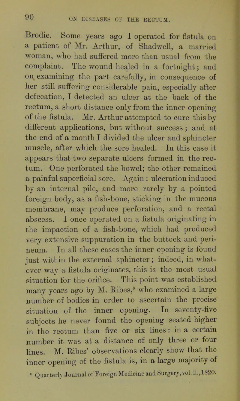 Brodie. Some years ago I operated for fistula on a patient of Mr. Arthur, of Shadwell, a married woman, who had suffered more than usual from the complaint. The wound healed in a fortnight; and on examining the part carefully, in consequence of her still suffering considerable pain, especially after defecation, I detected an ulcer at the back of the rectum, a short distance only from the inner opening of the fistula. Mr. Arthur attempted to cure this by different applications, but without success ; and at the end of a month I divided the ulcer and sphincter muscle, after which the sore healed. In this case it appears that two separate ulcers formed in the rec- tum. One perforated the bowel; the other remained a painful superficial sore. Again : ulceration induced by an internal pile, and more rarely by a pointed foreign body, as a fish-bone, sticking in the mucous membrane, may produce perforation, and a rectal abscess. I once operated on a fistula originating in the impaction of a fish-bone, which had produced very extensive suppuration in the buttock and peri- neum. In all these cases the inner opening is found just within the external sphincter; indeed, in what- ever way a fistula originates, this is the most usual situation for the orifice. This point was established many years ago by M. Ribes,^ who examined a large number of bodies in order to ascertain the precise situation of the inner opening. In seventy-five subjects he never found the opening seated higher in the rectum than five or six lines : in a certain number it was at a distance of only three or four lines. M. Ribes' observations clearly show that the inner opening of the fistula is, in a large majority of * Quarterly Journal of Foreign Medicine and Surgery, vol. ii., 1820.