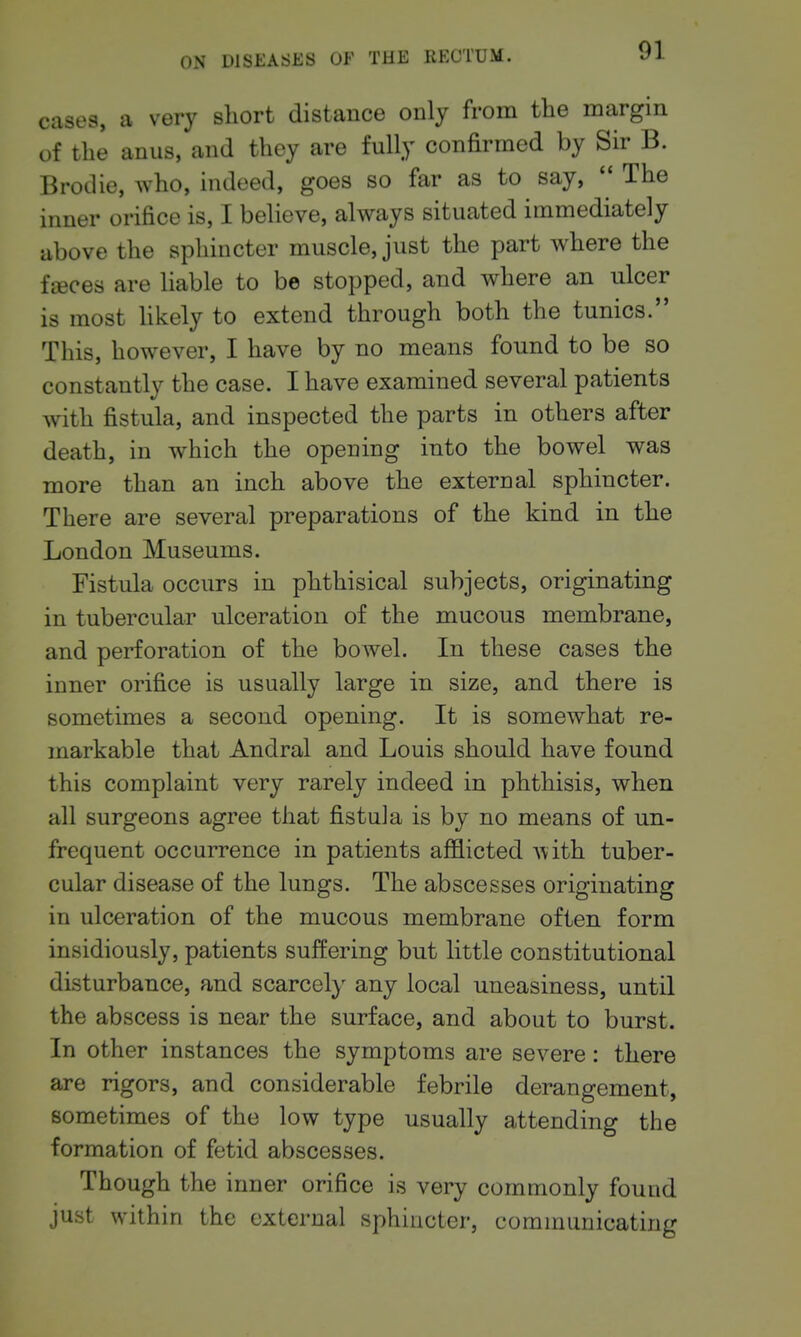 cases, a very short distance only from the margin of the anus, and they are fully confirmed by Sir B. Brodie, who, indeed, goes so far as to say, The inner orifice is, I believe, always situated immediately above the sphincter muscle, just the part where the fteces are liable to be stopped, and where an ulcer is most hkely to extend through both the tunics. This, however, I have by no means found to be so constantly the case. I have examined several patients with fistula, and inspected the parts in others after death, in which the opening into the bowel was more than an inch above the external sphincter. There are several preparations of the kind in the London Museums. Fistula occurs in phthisical subjects, originating in tubercular ulceration of the mucous membrane, and perforation of the bowel. In these cases the inner orifice is usually large in size, and there is sometimes a second opening. It is somewhat re- markable that Andral and Louis should have found this complaint very rarely indeed in phthisis, when all surgeons agree that fistula is by no means of un- frequent occurrence in patients afflicted with tuber- cular disease of the lungs. The abscesses originating in ulceration of the mucous membrane often form insidiously, patients suffering but little constitutional disturbance, and scarcely any local uneasiness, until the abscess is near the surface, and about to burst. In other instances the symptoms are severe: there are rigors, and considerable febrile derangement, sometimes of the low type usually attending the formation of fetid abscesses. Though the inner orifice is very commonly found just within the external sphincter, communicating