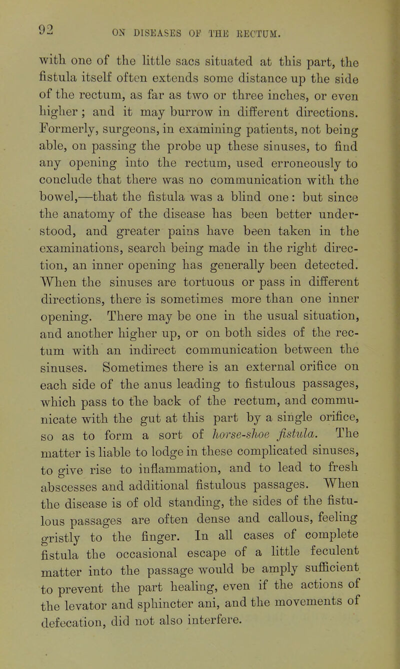 witli one of the little sacs situated at this part, the fistula itself often extends some distance up the side of the rectum, as far as two or three inches, or even higher; and it may burrow in different directions. Formerly, surgeons, in examining patients, not being able, on passing the probe up these sinuses, to find any opening into the rectum, used erroneously to conclude that there was no communication with the bowel,—that the fistula was a blind one: but since the anatomy of the disease has been better under- stood, and greater pains have been taken in the examinations, search being made in the right direc- tion, an inner opening has generally been detected. When the sinuses are tortuous or pass in different directions, there is sometimes more than one inner opening. There may be one in the usual situation, and another higher up, or on both sides of the rec- tum with an indirect communication between the sinuses. Sometimes there is an external orifice on each side of the anus leading to fistulous passages, which pass to the back of the rectum, and commu- nicate with the gut at this part by a single orifice, so as to form a sort of horse-shoe fistula. The matter is liable to lodge in these complicated sinuses, to give rise to inflammation, and to lead to fresh abscesses and additional fistulous passages. When the disease is of old standing, the sides of the fistu- lous passages are often dense and callous, feeling gristly to the finger. In all cases of complete fistula the occasional escape of a little feculent matter into the passage would be amply sufficient to prevent the part healing, even if the actions of the levator and sphincter ani, and the movements of defecation, did not also interfere.