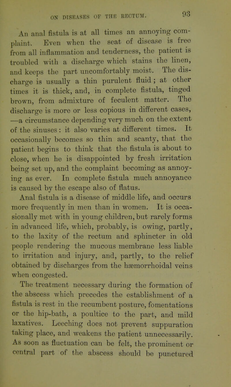 An anal fistula is at all times an annoying com- plaint. Even when the seat of disease is free from all inflammation and tenderness, the patient is troubled with a discharge which stains the linen, and keeps the part uncomfortably moist. The dis- charge is usually a thin purulent fluid ; at other times it is thick, and, in complete fistula, tinged brown, from admixture of feculent matter. The discharge is more or less copious in different cases, —a circumstance depending very much on the extent of the sinuses : it also varies at different times. It occasionally becomes so thin and scanty, that the patient begins to think that the fistula is about to close, when he is disappointed by fresh irritation being set up, and the complaint becoming as annoy- ing as ever. In complete fistula much annoyance is caused by the escape also of flatus. Anal fistula is a disease of middle life, and occurs more frequently in men than in women. It is occa- sionally met with in young children, but rarely forms in advanced life, which, probably, is owing, partly, to the laxity of the rectum and sphincter in old people rendering the mucous membrane less liable to irritation and injury, and, partly, to the relief obtained by discharges from the haemorrhoidal veins when congested. The treatment necessary during the formation of the abscess which precedes the establishment of a fistula is rest in the recumbent posture, fomentations or the hip-bath, a poultice to the part, and mild laxatives. Leeching does not prevent suppuration taking place, and weakens the patient unnecessarily. As soon as fluctuation can be felt, the prominent or central part of the abscess should be punctured