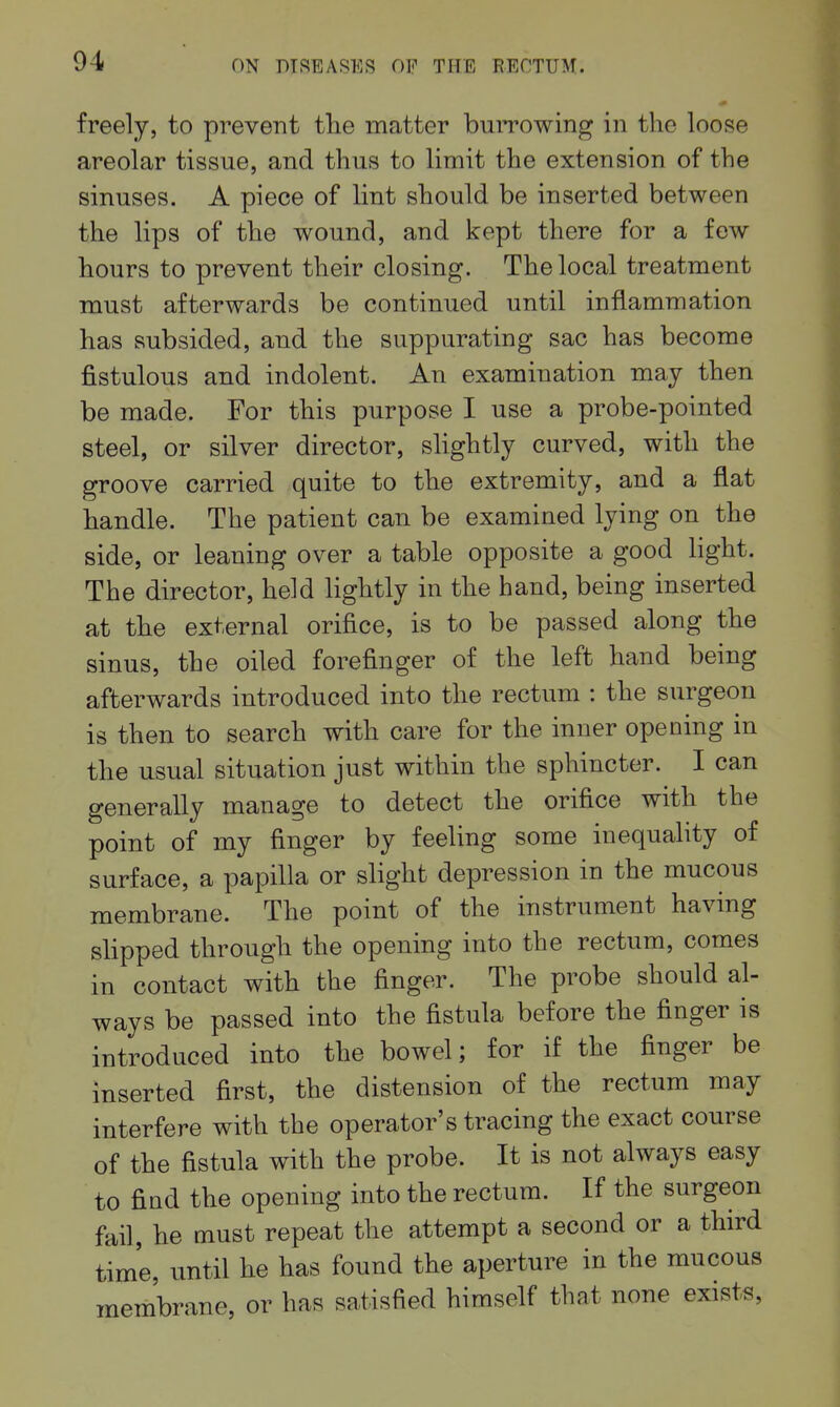 freely, to prevent the matter buiTOwing in the loose areolar tissue, and thus to limit the extension of the sinuses. A piece of lint should be inserted between the lips of the wound, and kept there for a few hours to prevent their closing. The local treatment must afterwards be continued until inflammation has subsided, and the suppurating sac has become fistulous and indolent. An examination may then be made. For this purpose I use a probe-pointed steel, or silver director, slightly curved, with the groove carried quite to the extremity, and a flat handle. The patient can be examined lying on the side, or leaning over a table opposite a good light. The director, held lightly in the hand, being inserted at the external orifice, is to be passed along the sinus, the oiled forefinger of the left hand being afterwards introduced into the rectum : the surgeon is then to search with care for the inner opening in the usual situation just within the sphincter. I can generally manage to detect the orifice with the point of my finger by feeling some inequality of surface, a papilla or slight depression in the mucous membrane. The point of the instrument having slipped through the opening into the rectum, comes in contact with the finger. The probe should al- ways be passed into the fistula before the finger is introduced into the bowel; for if the finger be inserted first, the distension of the rectum may interfere with the operator's tracing the exact course of the fistula with the probe. It is not always easy to find the opening into the rectum. If the surgeon fail, he must repeat the attempt a second or a third time, until he has found the aperture in the mucous membrane, or has satisfied himself that none exists.