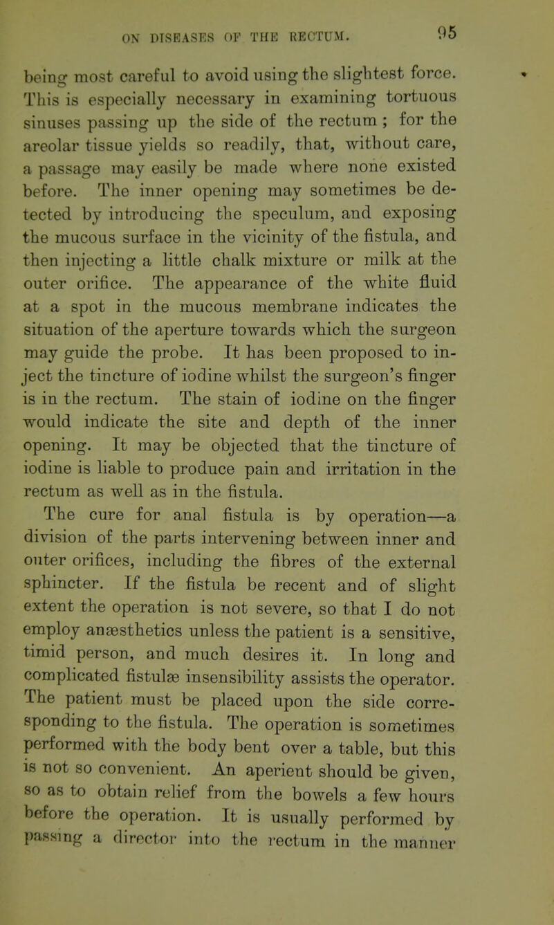 being most careful to avoid using the slightest force. This is especially necessary in examining tortuous sinuses passing up the side of the rectum ; for the areolar tissue yields so readily, that, without care, a passage may easily be made where none existed before. The inner opening may sometimes be de- tected by introducing the speculum, and exposing the mucous surface in the vicinity of the fistula, and then injecting a little chalk mixture or milk at the outer orifice. The appearance of the white fluid at a spot in the mucous membrane indicates the situation of the aperture towards which the surgeon may guide the probe. It has been proposed to in- ject the tincture of iodine whilst the surgeon's finger is in the rectum. The stain of iodine on the finger would indicate the site and depth of the inner opening. It may be objected that the tincture of iodine is liable to produce pain and irritation in the rectum as well as in the fistula. The cure for anal fistula is by operation—a division of the parts intervening between inner and outer orifices, including the fibres of the external sphincter. If the fistula be recent and of slight extent the operation is not severe, so that I do not employ anaBsthetics unless the patient is a sensitive, timid person, and much desires it. In long and complicated fistulse insensibility assists the operator. The patient must be placed upon the side corre- sponding to the fistula. The operation is sometimes performed with the body bent over a table, but this 18 not so convenient. An aperient should be given, so as to obtain relief from the bowels a few hours before the operation. It is usually performed by passing a director into the rectum in the manner