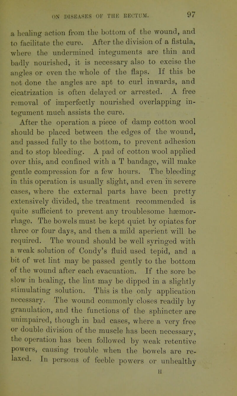 a healing action from the bottom of the wound, and to facihtate the cure. After the division of a fistula, where the undermined integuments are thin and badly nourished, it is necessary also to excise the angles or even the whole of the flaps. If this be not done the angles are apt to curl inwards, and cicatrization is often delayed or arrested. A free removal of imperfectly nourished overlapping in- tegument much assists the cure. After the operation a piece of damp cotton wool should be placed between the edges of the wound, and passed fully to the bottom, to prevent adhesion and to stop bleeding. A pad of cotton wool applied over this, and confined with a T bandage, will make gentle compression for a few hours. The bleeding in this operation is usually slight, and even in severe cases, where tbe external parts have been pretty extensively divided, tlie treatment recommended is quite sufficient to prevent any troublesome haemor- rhage. Tbe bowels must be kept quiet by opiates for three or four days, and then a mild aperient will be required. The wound should be well syringed with a weak solution of Condy's fluid used tepid, and a bit of wet lint may be passed gently to tbe bottom of the wound after each evacuation. If the sore be slow in healing, the lint may be dipped in a slightly stimulating solution. This is tbe only application necessary. The wound commonly closes readily by granulation, and the functions of the sphincter are unimpaired, though in bad cases, where a very free or double division of the muscle has been necessary, the operation has been followed by weak retentive powers, causing trouble when the bowels are re- laxed. In persons of feeble powers or unhealthy