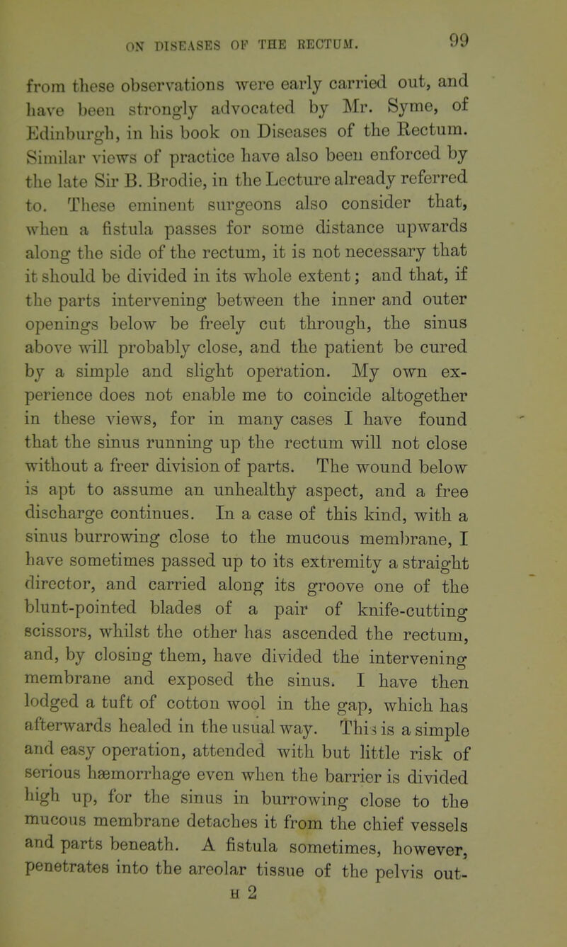 from these observations were early carried out, and have been strongly advocated by Mr. Syme, of Edinburgh, in his book on Diseases of the Rectum. Similar views of practice have also been enforced by the late Sir B. Brodie, in the Lecture already referred to. These eminent surgeons also consider that, when a fistula passes for some distance upwards along the side of the rectum, it is not necessary that it should be divided in its whole extent; and that, if the parts intervening between the inner and outer openings below be freely cut through, the sinus above will probably close, and the patient be cured by a simple and slight operation. My own ex- perience does not enable me to coincide altogether in these views, for in many cases I have found that the sinus running up the rectum will not close without a freer division of parts. The wound below is apt to assume an unhealthy aspect, and a free discharge continues. In a case of this kind, with a sinus burrowing close to the mucous mem])rane, I have sometimes passed up to its extremity a straight director, and carried along its groove one of the blunt-pointed blades of a pair of knife-cutting scissors, whilst the other has ascended the rectum, and, by closing them, have divided the intervening membrane and exposed the sinus. I have then lodged a tuft of cotton wool in the gap, which has afterwards healed in the usual way. Thi^ is a simple and easy operation, attended with but Httle risk of serious haemorrhage even when the barrier is divided high up, for the sinus in burrowing close to the mucous membrane detaches it from the chief vessels and parts beneath. A fistula sometimes, however, penetrates into the areolar tissue of the pelvis out- H 2