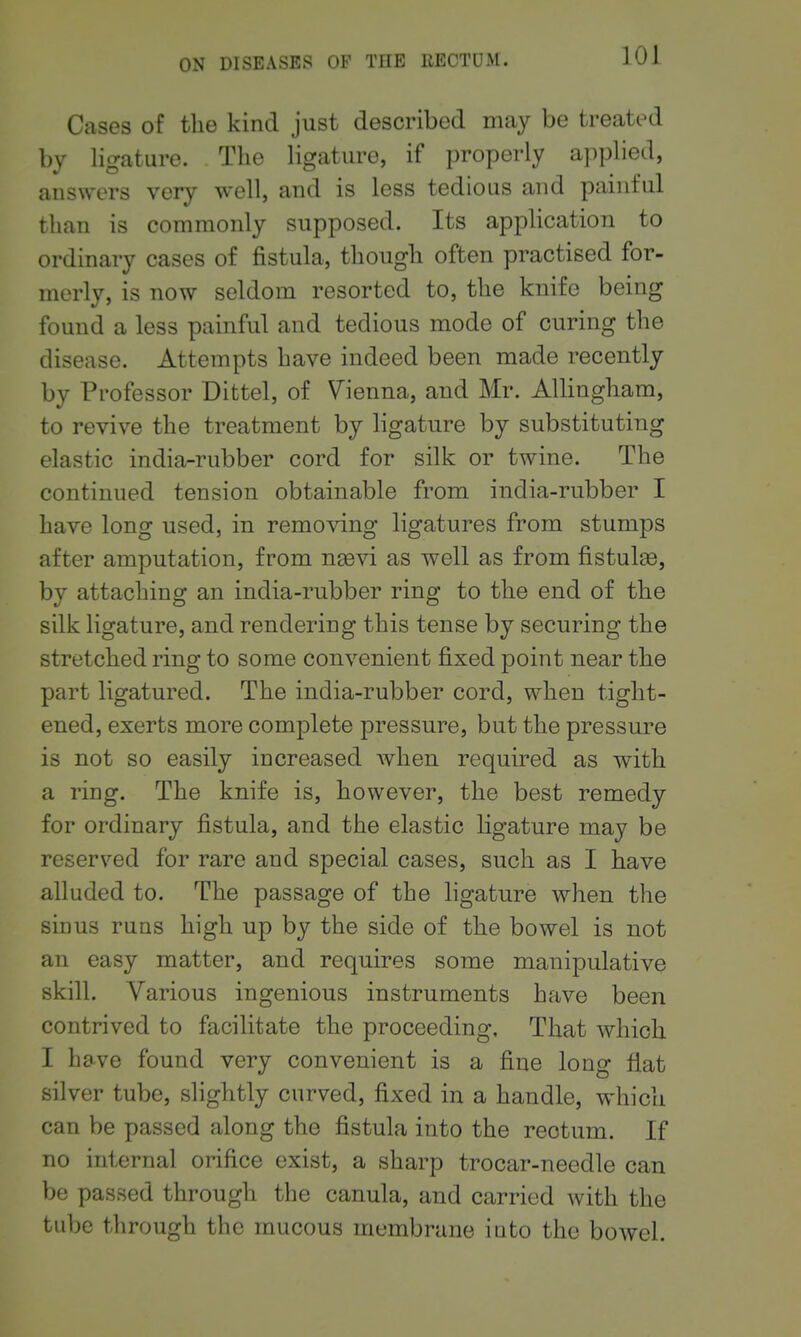 Cases of the kind just described may be treated by ligature. The ligature, if properly applied, answers very well, and is less tedious and painful than is commonly supposed. Its application to ordinary cases of fistula, though often practised for- merly, is now seldom resorted to, the knife being found a less painful and tedious mode of curing the disease. Attempts have indeed been made recently by Professor Dittel, of Vienna, and Mr. AUingham, to revive the treatment by ligature by substituting elastic india-rubber cord for silk or twine. The continued tension obtainable from india-rubber I have long used, in removing ligatures from stumps after amputation, from n^evi as well as from fistula, by attaching an india-rubber ring to the end of the silk ligature, and rendering this tense by securing the stretched ring to some convenient fixed point near the part ligatured. The india-rubber cord, when tight- ened, exerts more complete pressure, but the pressure is not so easily increased when required as with a ring. The knife is, however, the best remedy for ordinary fistula, and the elastic ligature may be reserved for rare and special cases, such as I have alluded to. The passage of the ligature when the sinus runs high up by the side of the bowel is not an easy matter, and requires some manipulative skill. Various ingenious instruments have been contrived to facilitate the proceeding. That which I have found very convenient is a fine long fiat silver tube, slightly curved, fixed in a handle, which can be passed along the fistula into the rectum. If no internal orifice exist, a sharp trocar-needle can be passed through the canula, and carried with the tube through the mucous membrane into the bowel.