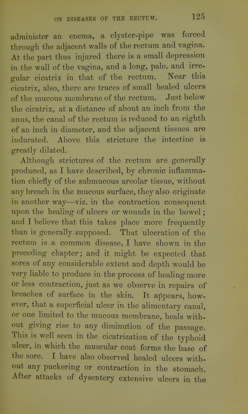 administer an enema, a clyster-pipe was forced through the adjacent walls of the rectum and vagina. At the part thus injured there is a small depression in the wall of the vagina, and a long, pale, and irre- gular cicatrix in that of the rectum. Near this cicatrix, also, there are traces of small healed ulcers of the mucous membrane of the rectum. Jast below the cicatrix, at a distance of about an inch from the anus, the canal of the rectum is reduced to an eighth of an inch in diameter, and the adjacent tissues are indurated. Above this stricture the intestine is greatly dilated. Although strictures of the rectum are generally produced, as I have described, by chronic inflamma- tion chiefly of the submucous areolar tissue, without any breach in the mucous surface, they also originate in another way—viz. in the contraction consequent upon the healing of ulcers or wounds in the bowel; and I believe that this takes place more frequently than is generally.supposed. That ulceration of the rectum is a common disease, I have shown in the preceding chapter; and it might be expected that sores of any considerable extent and depth would be very liable to produce in the process of healing more or less contraction, just as we observe in repairs of breaches of surface in the skin. It appears, how- ever, that a superficial ulcer in the alimentary canal, or one limited to the mucous membrane, heals with- out giving rise to any diminution of the passage. This is well seen in the cicatrization of the typhoid ulcer, in which the muscular coat forms the base of the sore. I have also observed healed ulcers with- out any puckering or contraction in the stomach. After attacks of dysentery extensive ulcers in the