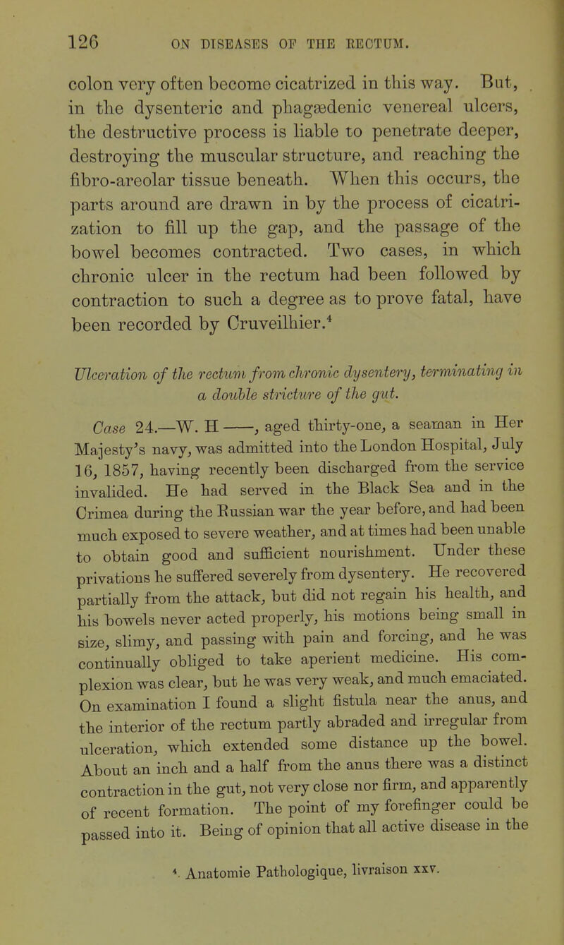 colon very often become cicatrized in this way. Bat, in the dysenteric and phagedenic venereal ulcers, the destructive process is liable to penetrate deeper, destroying the muscular structure, and reaching the fibro-areolar tissue beneath. When this occurs, the parts around are drawn in by the process of cicatri- zation to fill up the gap, and the passage of the bowel becomes contracted. Two cases, in which chronic ulcer in the rectum had been followed by contraction to such a degree as to prove fatal, have been recorded by Cruveilhier.* Ulceration of the rectum from chronic dysentery, terminating in a double stricture of the gut. Case 24.—W. H , aged thirty-one, a seaman in Her Majesty's navy, was admitted into the London Hospital, July 16, 1857, having recently been discharged from the service invalided. He had served in the Black Sea and in the Crimea during the Eussian war the year before, and had been much exposed to severe weather, and at times had been unable to obtain good and sufficient nourishment. Under these privations he suffered severely from dysentery. He recovered partially from the attack, but did not regain his health, and his bowels never acted properly, his motions being small in size, sHmy, and passing with pain and forcing, and he was continually obHged to take aperient medicine. His com- plexion was clear, hut he was very weak, and much emaciated. On examination I found a slight fistula near the anus, and the interior of the rectum partly abraded and irregular from ulceration, which extended some distance up the bowel. About an inch and a half from the anus there was a distinct contraction in the gut, not very close nor firm, and apparently of recent formation. The point of my forefinger could be passed into it. Being of opinion that all active disease in the Anatomie Pathologique, livraison xxv.