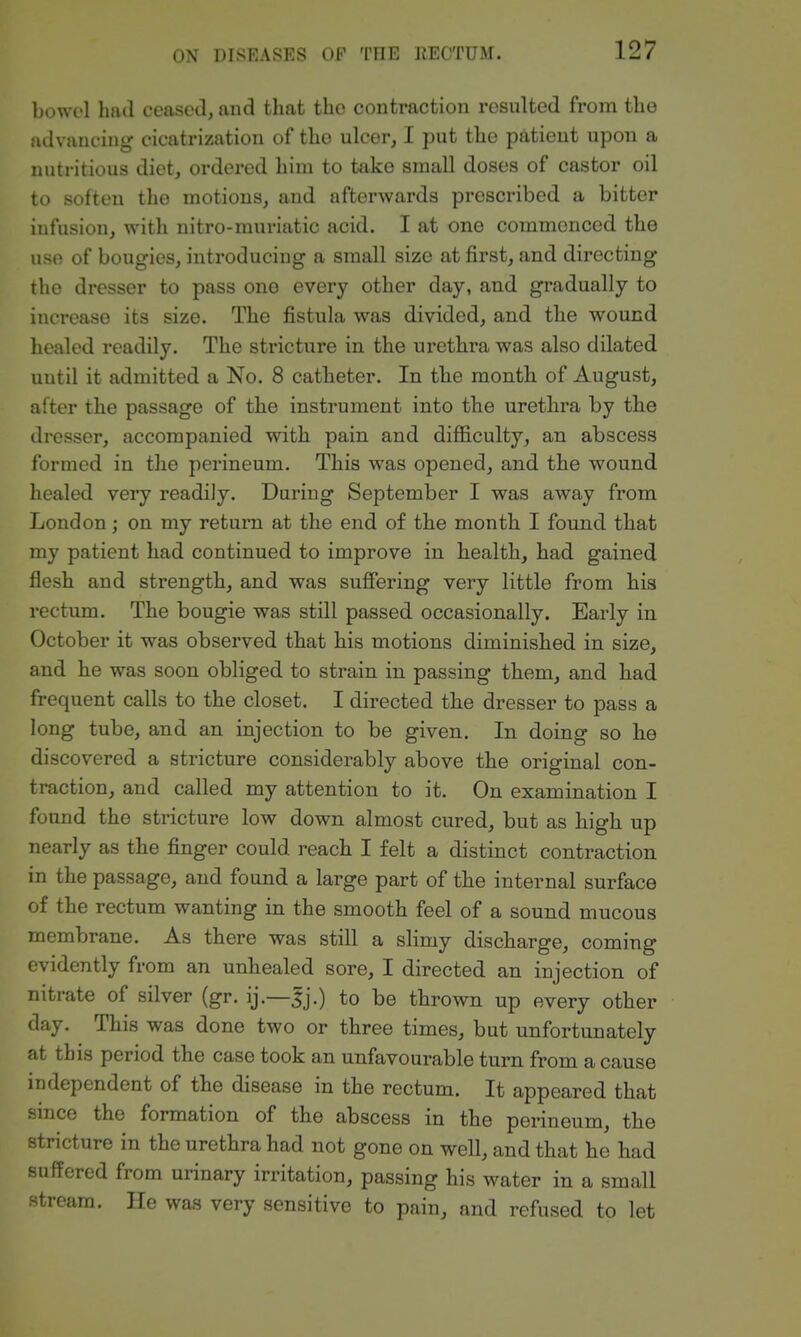 bowol had ceased, and that the contraction resulted from the advancing cicatrization of the ulcer, I put the patient upon a nutritious diet, ordered him to take small doses of castor oil to soften the motions, and afterwards prescribed a bitter infusion, with nitro-muriatic acid. I at one commenced the use of bougies, introducing a small size at first, and directing the dresser to pass one every other day, and gradually to increase its size. The fistula was divided, and the wound liealcd readily. The stricture in the urethra was also dilated until it admitted a No. 8 catheter. In the month of August, after the passage of the instrument into the urethra by the dresser, accompanied with pain and difficulty, an abscess formed in the perineum. This was opened, and the wound healed very readily. During September I was away from London; on my return at the end of the month I found that my patient had continued to improve in health, had gained flesh and strength, and was sufiering very little from his rectum. The bougie was still passed occasionally. Early in October it was observed that his motions diminished in size, and he was soon obliged to strain in passing them, and had frequent calls to the closet. I directed the dresser to pass a long tube, and an injection to be given. In doing so he discovered a stricture considerably above the original con- traction, and called my attention to it. On examination I found the stricture low down almost cured, but as high up nearly as the finger could reach I felt a distinct contraction in the passage, and found a large part of the internal surface of the rectum wanting in the smooth feel of a sound mucous membrane. As there was still a slimy discharge, coming evidently from an unhealed sore, I directed an injection of nitrate of silver (gr. ij.—|j.) to be thrown up every other day. This was done two or three times, but unfortunately at this period the case took an unfavourable turn from a cause independent of the disease in the rectum. It appeared that since the formation of the abscess in the perineum, the stricture in the urethra had not gone on well, and that he had suffered from urinary irritation, passing his water in a small stream. He was very sensitive to pain, and refused to let