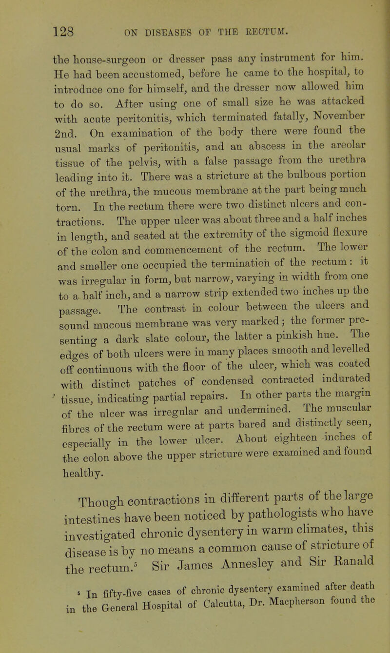 the house-surgeon or dresser pass any instrument for him. He had been accustomed, before he came to the hospital, to introduce one for himself, and the dresser now allowed him to do so. After using one of small size he was attacked with acute peritonitis, which terminated fatally, November 2nd. On examination of the body there were found the usual marks of peritonitis, and an abscess in the areolar tissue of the pelvis, with a false passage from the urethra leading into it. There was a stricture at the bulbous portion of the urethra, the mucous membrane at the part being much torn. In the rectum there were two distinct ulcers and con- tractions. The upper ulcer was about three and a half inches in length, and seated at the extremity of the sigmoid flexure of the colon and commencement of the rectum. The lower and smaller one occupied the terminatioii of the rectum: it was irregular in form, but narrow, varying in width from one to a half inch, and a narrow strip extended two inches up the passage. The contrast in colour between the ulcers and sound mucous membrane was very marked; the former pre- senting a dark slate colour, the latter a pinkish hue. The edges of both ulcers were in many places smooth and levelled off'continuous with the floor of the ulcer, which was coated with distinct patches of condensed contracted indurated ' tissue, indicating partial repairs. In other parts the margin of the ulcer was irregular and undermined. The muscular fibres of the rectum were at parts bared and distinctly seen, especially in the lower ulcer. About eighteen inches of the colon above the upper stricture were examined and found healthy. TboTio-b contractions in different parts of the large intestines have been noticed by pathologists who have investigated chronic dysentery in warm chmates, this disease is by no means a common cause of stricture of the rectum.^ Sir James Annesley and Sir Ranald » In fifty-five cases of chronic dysentery examined after death in the General Hospital of Calcutta, Dr. Macpherson found the