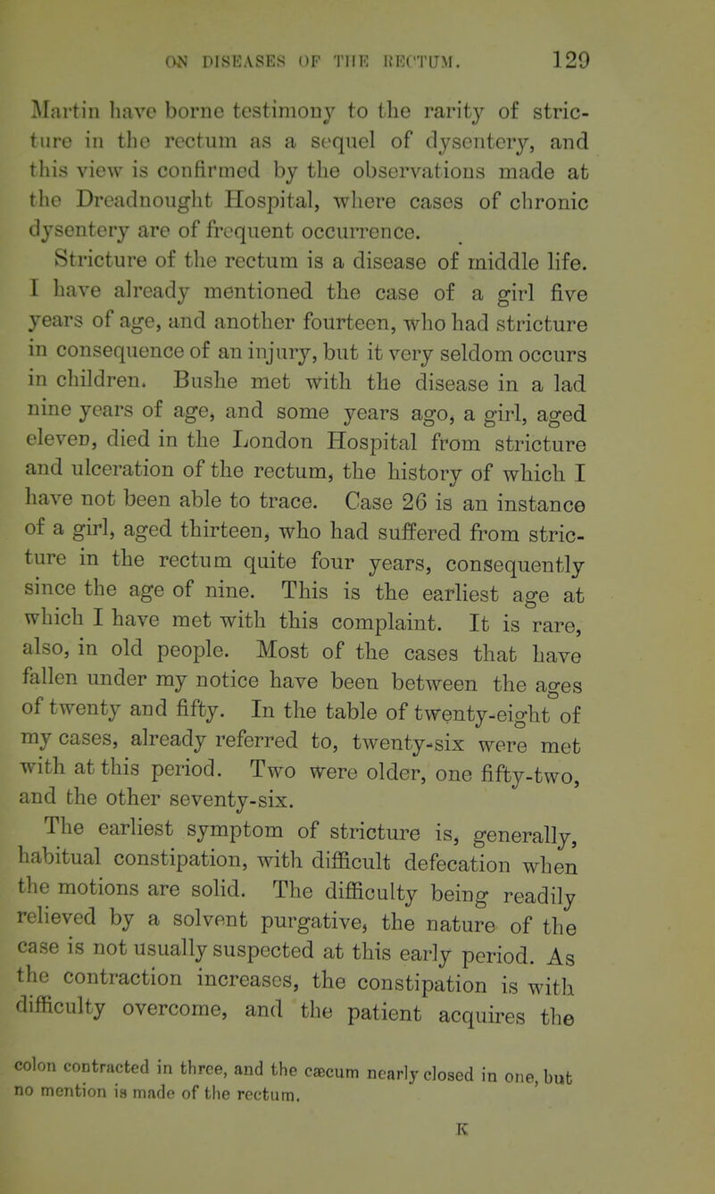 Martin liavc borne testimony to the rarity of stric- ture in the rectum as a sequel of dysentery, and this view is confirmed by the observations made at the Dreadnouglit Hospital, where cases of chronic dysentery are of frequent occurrence. Stricture of the rectum is a disease of middle life. I have already mentioned the case of a girl five years of age, and another fourteen, who had stricture in consequence of an injury, but it very seldom occurs in children. Bushe met with the disease in a lad nine years of age, and some years ago, a girl, aged eleven, died in the London Hospital from stricture and ulceration of the rectum, the history of which I have not been able to trace. Case 26 is an instance of a girl, aged thirteen, who had suffered from stric- ture in the rectum quite four years, consequently since the age of nine. This is the earliest age at which I have met with this complaint. It is rare, also, in old people. Most of the cases that have fallen under my notice have been between the ages of twenty and fifty. In the table of twenty-eight of my cases, already referred to, twenty-six were met with at this period. Two ^ere older, one fifty-two, and the other seventy-six. The earliest symptom of stricture is, generally, habitual constipation, with difficult defecation when the motions are sohd. The difficulty being readily relieved by a solvent purgative, the nature of the case is not usually suspected at this early period. As the contraction increases, the constipation is with difficulty overcome, and the patient acquires the colon contracted in three, and the cscum nearly closed in one, but no mention ia made of the rectum. K