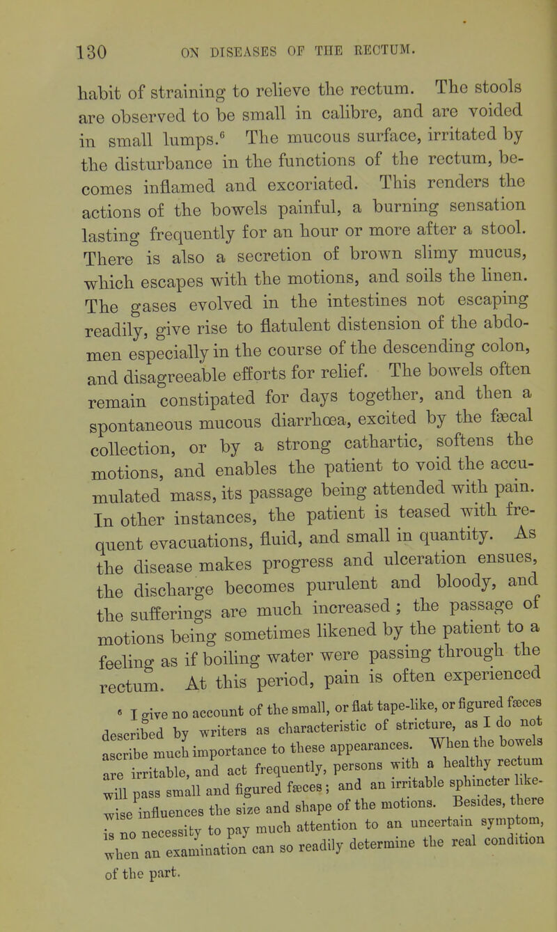 habit of straining to relievo the rectum. The stools are observed to be small in calibre, and are voided in small lumps. Tlie mucous surface, irritated by the disturbance in the functions of the rectum, be- comes inflamed and excoriated. This renders the actions of the bowels painful, a burning sensation lasting frequently for an hour or more after a stool. There is also a secretion of brown slimy mucus, which escapes with the motions, and soils the linen. The gases evolved in the intestines not escaping readily, give rise to flatulent distension of the abdo- men especially in the course of the descending colon, and disagreeable efforts for rehef. The bowels often remain constipated for days together, and then a spontaneous mucous diarrhoea, excited by the faecal collection, or by a strong cathartic, softens the motions, and enables the patient to void the accu- mulated mass, its passage being attended with pam. In other instances, the patient is teased with fre- quent evacuations, fluid, and small in quantity. As the disease makes progress and ulceration ensues the discharge becomes purulent and bloody, and the sufferings are much increased; the passage of motions being sometimes likened by the patient to a feeling as if boiling water were passing through the rectum. At this period, pain is often experienced « I sive no account of the small, or flat tape-like, or figured f^ces described by writers as characteristic of stricture, as I do not much importance to these appearances. When he bowels a e irritable, and act frequently, persons with a hedthy rectum Zl pass small and figured f.ces; and an irntable sphincter hke- Z se influences the size and shape of the motions. Besides, there I no necessity to pay much attention to an uncertain symptom, whenln examinatfon can so readily determine the real condition of the part.